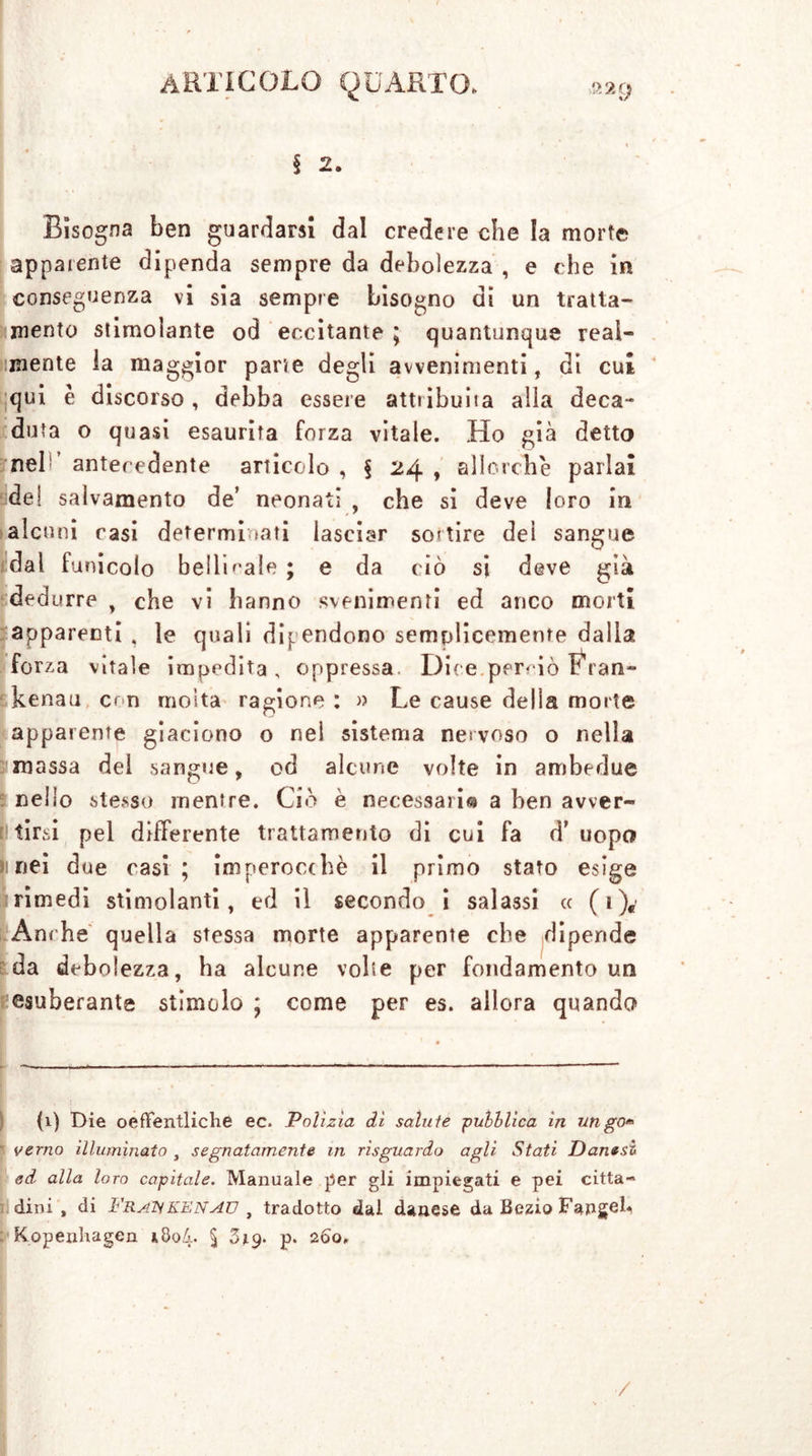 § 2. Bisogna ben guardarsi dal credere che la morte appaiente dipenda sempre da debolezza , e che in conseguenza vi sia sempre bisogno di un tratta- mento stimolante od eccitante ; quantunque real- mente la maggior parte degli avvenimenti, di cui qui è discorso, debba essere attribuita alla deca- duta o quasi esaurita forza vitale. Ho già detto neh antecedente articolo , § 24 , allorché parlai de! salvamento de’ neonati , che si deve loro in alcuni rasi determinati lasciar sortire dei sangue dal funicolo beiiRale ; e da ciò si deve già ded urre , che vi hanno svenimenti ed anco morti apparenti , le quali dipendono semplicemente dalla forza vitale impedita, oppressa. Dice perciò Fran- kenau con molta ragione : « Le cause delia morte apparente giaciono o nel sistema nervoso o nella massa del sangue, od alcune volte in ambedue nello stesso mentre. Ciò è necessari© a ben avver- tirsi pel differente trattamento di cui fa d’ uopo linei due casi ; imperocché il primo stato esige primedi stimolanti, ed il secondo i salassi « (t)e' Anche quella stessa morte apparente che dipende da debolezza, ha alcune volte per fondamento un esuberante stimolo ; come per es. allora quando {1) Die oefFentliche ec. Polizìa dì salute pubblica in ungo* verno illuminato , segnatamente iti risguardo agli Stati Danesi ed alla loro capitale. Manuale per gli impiegati e pei citta- dini , di Fraükenaü , tradotto dal danese da Bezio Fanget*, Kopenhagen iöo4- § Z19. p. 26o„ /