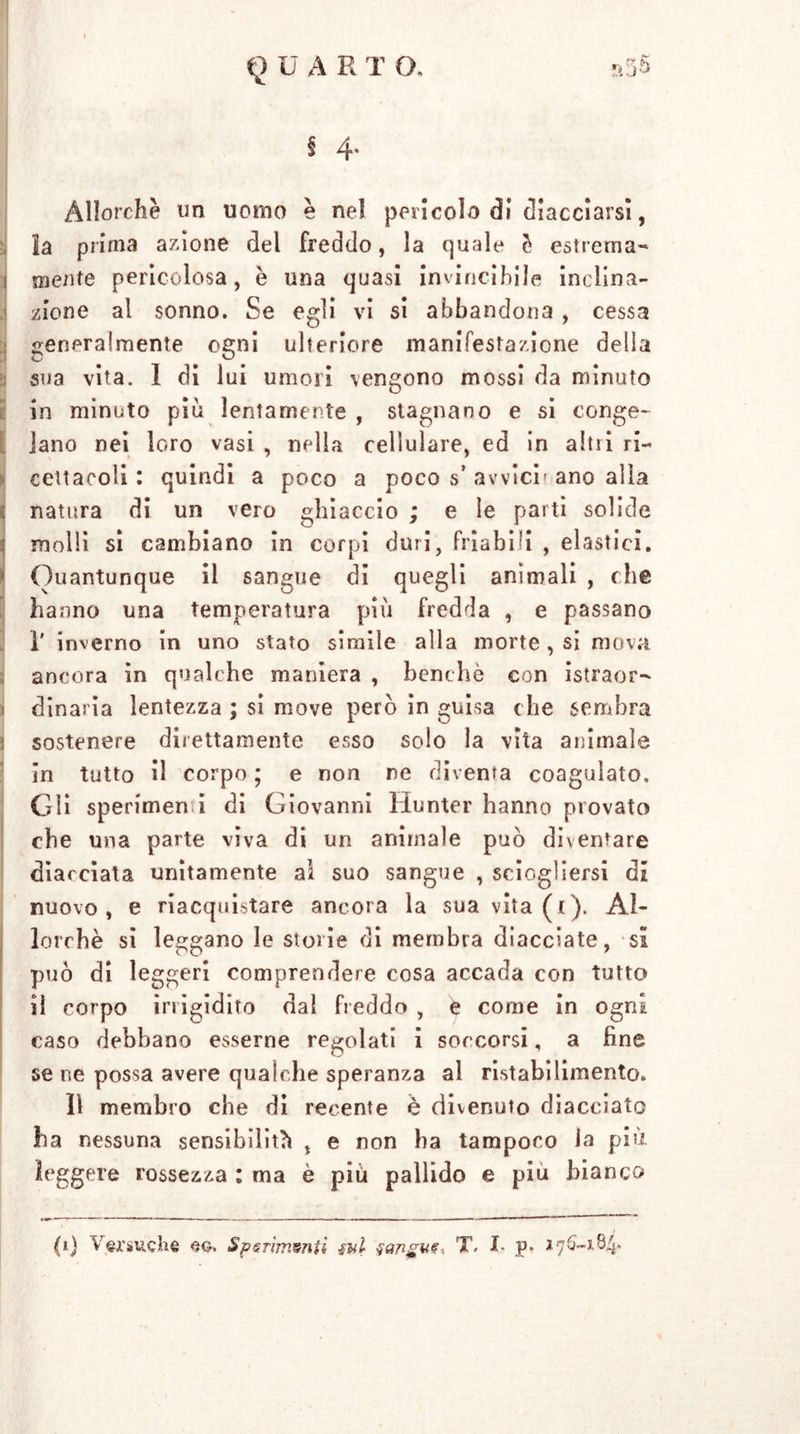 § 4. Allorché un uomo è nel pericolo di diacciarsi, la prima azione del freddo, la quale è estrema- 1 mente pericolosa, è una quasi invincibile inclina- zione al sonno. Se egli vi si abbandona , cessa generalmente ogni ulteriore manifestazione delia sua vita. 1 di lui umori vengono mossi da minuto in minuto più lentamente , stagnano e si conge- lano nei loro vasi , nella cellulare, ed in altri ri- cettacoli : quindi a poco a poco s’ avvici» ano alla ; natura di un vero ghiaccio ; e le parti solide | molli si cambiano in corpi duri, friabili , elastici. 1 Quantunque il sangue di quegli animali , che hanno una temperatura più fredda , e passano i' inverno in uno stato simile alla morte, si mova ancora in qualche maniera , benché con istraor- dinaria lentezza ; si move però in guisa che sembra sostenere direttamente esso solo la vita animale in tutto il corpo; e non re diventa coagulato. Gii sperimene di Giovanni Hunter hanno provato che una parte viva di un animale può diventare diacciata unitamente al suo sangue , sciogliersi di nuovo, e riacquistare ancora la sua vita(t). Al- lorché si leggano le storie di membra diacciate, sa può di leggeri comprendere cosa accada con tutto il corpo irrigidito dal freddo , é come in ogni caso debbano esserne regolati i soccorsi, a fine se ne possa avere qualche speranza al ristabilimento. 11 membro che di recente è divenuto diacciato ha nessuna sensibilità , e non ha tampoco la più leggere rossezza : ma è più pallido e piu bianco (1) Versuche ec-. Spsrìmsnii sul fanguf, T, I- p. **76-5.84-