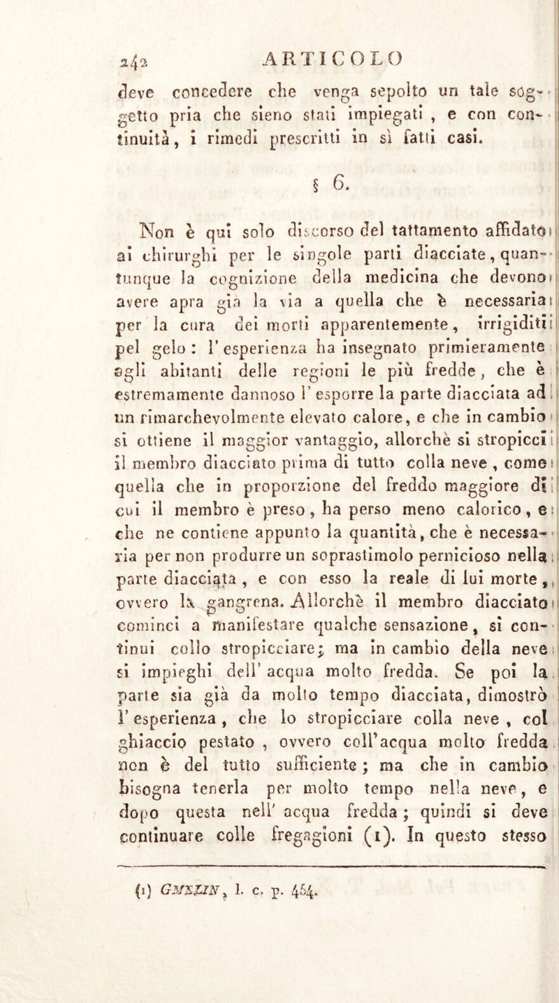 deve concedere che venga sepolto un tale sog- • getto pria che sieno stati impiegati , e con con- tinuità , i rimedi prescritti in sì fatti casi. Non è qui solo discorso del tattamento affidatoti ai chirurghi per le singole parti diacciate, quan- tunque la cognizione deila medicina che devonoiìi avere apra già la via a quella che h necessariai ì per la cura dei morti apparentemente, irrigiditii|i pel gelo : ì’ esperienza ha insegnato primieramente agli abitanti delle regioni le più fredde, che è estremamente dannoso 1’ esporre la parte diacciata ad.l un rimarchevolmente elevato calore, e che in cambio d si ottiene il maggior vantaggio, allorché si stropicci ii il membro diacciato prima di tutto colla neve , cornei quella che in proporzione del freddo maggiore di il cui il membro è preso, ha perso meno calorico, en che ne contiene appunto la quantità, che è necessa- ria per non produrre un soprastirnolo pernicioso nella parte diacciata , e con esso la reale di lui morte,, ovvero 1\ gangrena. Allorché il membro diacciato») cominci a manifestare qualche sensazione, sì con- tinui collo stropicciare; ma in cambio della neve si impieghi dell’acqua molto fredda. Se poi la parte sia già da mollo tempo diacciata, dimostrò r esperienza , che lo stropicciare colla neve , col ghiaccio pestato , ovvero coll’acqua molto fredda non è del tutto sufficiente ; ma che in cambio bisogna tenerla per molto tempo nella neve, e dopo questa nell' acqua fredda ; quindi si deve continuare colle fregagioni (1). In questo stesso (1) GMZZJN ì I. c, p. 454.