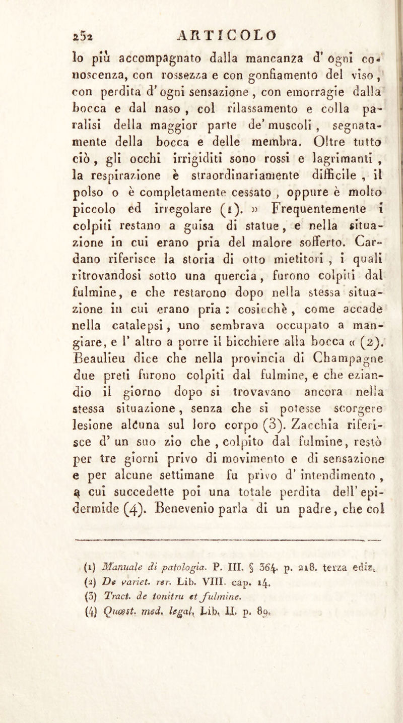 Io piu accompagnato dalla mancanza d’ ogni co- noscenza, con rossezza e con gonfiamento del viso, con perdita d’ogni sensazione , con emorragie dalla bocca e dal naso , col rilassamento e colla pa- ralisi della maggior parte de’ muscoli , segnata- mente della bocca e delle membra. Oltre tutto ciò , gli occhi irrigiditi sono rossi e lagrimanti , la respirazione è straordinariamente difficile , il polso o è completamente cessato , oppure è molto piccolo ed irregolare (i). » Frequentemente i colpiti restano a guisa di statue, e nella situa* zione in cui erano pria del malore sofferto. Car- dano riferisce la storia di otto mietitori , i quali ritrovandosi sotto una quercia, furono colpiti dal fulmine, e che restarono dopo nella stessa situa- zione in cui erano pria : cosicché , come accade nella catalepsi, uno sembrava occupato a man- giare, e 1’ altro a porre il bicchiere alla bocca « (2). Beaulieu dice che nella provincia di Champagne due preti furono colpiti dal fulmine, e che ezian- dio il giorno dopo si trovavano ancora nella stessa situazione, senza che si potesse scorgere lesione alcuna sul loro corpo (3). Zacchia riferi- sce d’ un suo zio che , colpito dal fulmine, restò per tre giorni privo di movimento e di sensazione e per alcune settimane fu privo d’ intendimento , a cui succedette poi una totale perdita dell’ epi- dermide (4). Benevenio parla di un padre, che col (1) Manuale di patologia. P. III. § 364« p. 218. terza ediz. (2) De variet. rar. Lib. Vili. cap. 14. (3) Traci, de ionitru et J'ulmine. (4) Queest. med. legala Lib, IL p. 80,