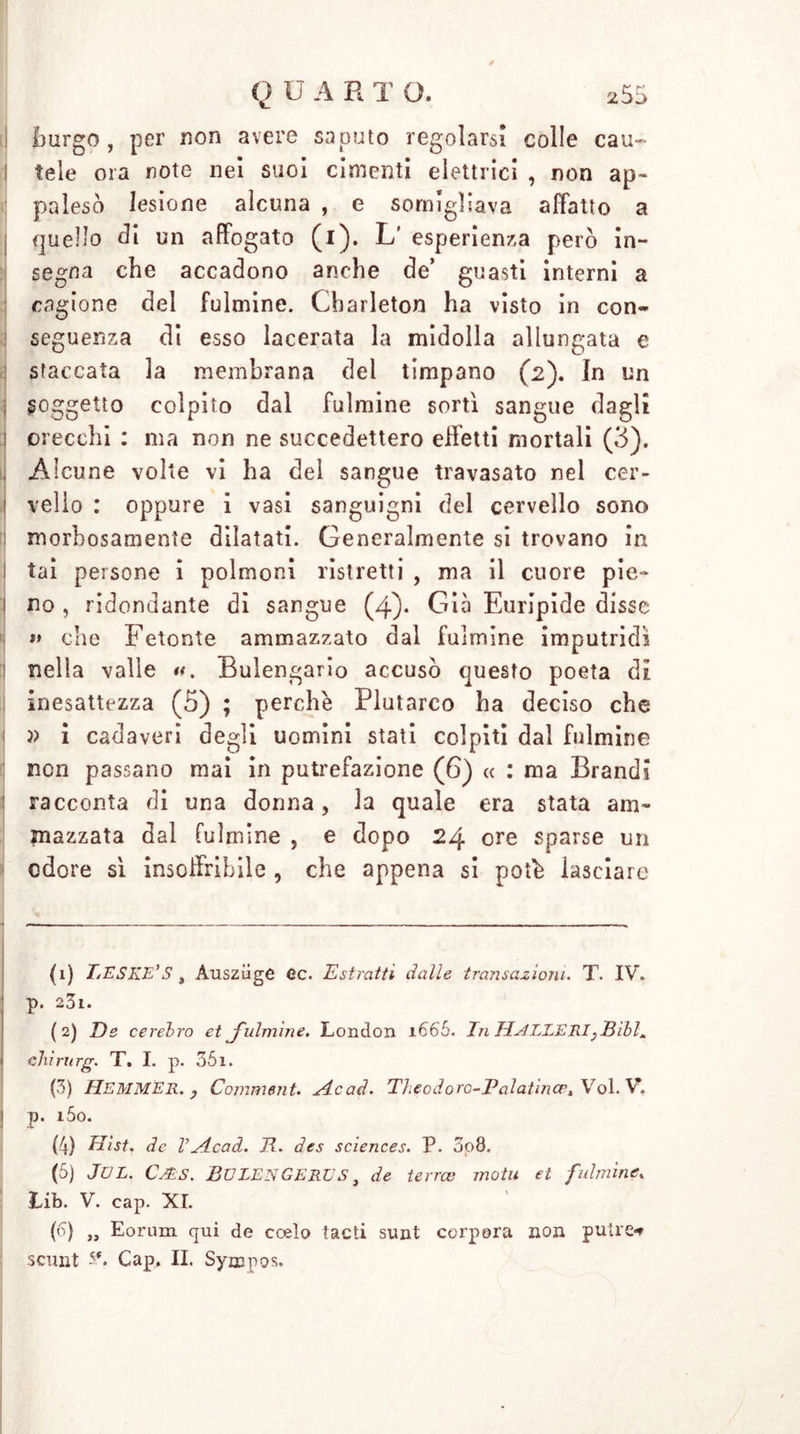 hurgo , per non avere saputo regolarsi colie cau- tele ora note nei suoi cimenti elettrici , non ap- palesò lesione alcuna , e somigliava affatto a quello tli un affogato (i). L’ esperienza però in- segna che accadono anche de’ guasti interni a cagione del fulmine. Cbarleton ha visto in con- seguenza di esso lacerata la midolla allungata e staccata la membrana del timpano (2). In un , soggetto colpito dal fulmine sorti sangue dagli orecchi : ma non ne succedettero effetti mortali (3). , Alcune volte vi ha del sangue travasato nel cer- vello : oppure i vasi sanguigni del cervello sono morbosamente dilatati. Generalmente si trovano in tai persone i polmoni ristretti , ma il cuore pie- ì no , ridondante di sangue (4). Già Euripide disse »» che Fetonte ammazzato dal fulmine imputridi nella valle Bulengario accusò questo poeta di inesattezza (5) ; perchè Plutarco ha deciso che » i cadaveri degli uomini stati colpiti dal fulmine non passano mai in putrefazione (6) « : ma Brandi : racconta di una donna, la quale era stata am- mazzata dal fulmine , e dopo 24 ore sparse un odore si insoffribile , che appena si potè lasciare (1) TjESKE’S , Auszüge Cc. Estratti dalle transazioni. T. IV. p. 23i. (2) De cerebro et J'ulmìne. London 1665. In HstLLERI}Bibl* i Chirurg. T. I. p. 351. (3) Hemmer. , Comment. sic ad. Theodoro-Palatince, Voi. V, j p. i5o. (4) Hist. de Vsicad. E. des Sciences. P. 5o8. (5) JUL. CyES. EULEN GERES, de terree molu et fulmine* Lib. V. cap. XI. (6) „ Eorum qui de coelo tacti sunt corpera non pulce** scunt 5*. Cap, IL Sympos.