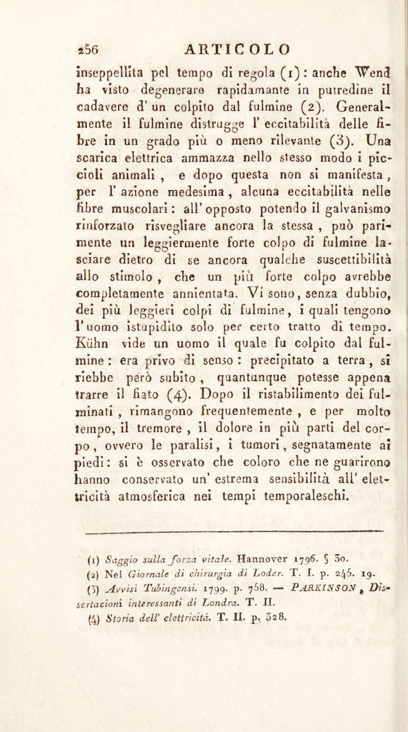 inseppeliita pel tempo di redola (i): anche Vene! ha visto degenerare rapidamante in putredine il cadavere d’ un colpito dal fulmine (2). General- mente il fulmine distrugge 1* eccitabilità delle fi- bre in un grado più 0 meno rilevante (3). Una scarica elettrica ammazza nello stesso modo i pic- cioli animali , e dopo questa non si manifesta , per 1’ azione medesima , alcuna eccitabilità nelle libre muscolari : all* opposto potendo il galvanismo rinforzato risvegliare ancora la stessa , può pari- mente un leggiermente forte colpo di fulmine la- sciare dietro di se ancora qualche suscettibilità allo stimolo , che un più forte colpo avrebbe completamente annientata. Vi sono, senza dubbio, dei più leggieri colpi di fulmine, i quali tengono l’uomo istupidito solo per certo tratto di tempo. Kühn vide un uomo il quale fu colpito dai ful- mine : era privo di senso: precipitato a terra, si riebbe però subito , quantunque potesse appena trarre il fiato (4)* Dopo il ristabilimento dei ful- minati , rimangono frequentemente , e per molto tempo, il tremore , il dolore in più parti dei cor- po , ovvero le paralisi, i tumori, segnatamente ai piedi : si è osservato che coloro che ne guarirono hanno conservato un’ estrema sensibilità ali' elet- tricità atmosferica nei tempi temporaleschi. (1) Saggio sulla, forza vitale. Hannover 1796. § 00. (2) Nel Giornale di chirurgia di Goder. T. I. p. 245. 19. 0) sivvisi Tuhingensi. 1799- p* ’jSti. — PARKINSON # Di$~ seriazioni interessanti di Londra. T. II. (4) Storia dell’ elettricità. T. II. p. ps8.