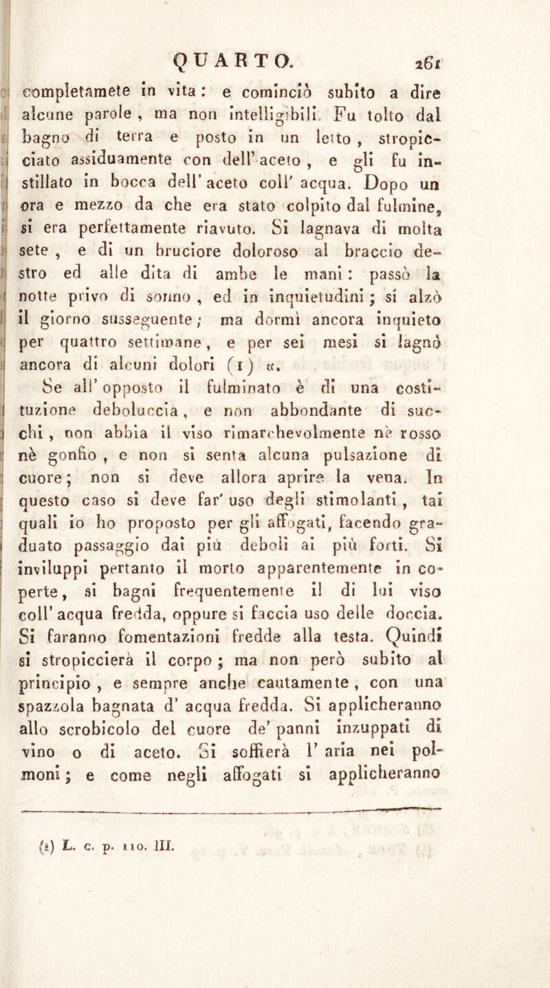 completamele in vita : e cominciò subito a dire alcune parole , ma non intelligibili Fu tolto dal bagno di terra e posto in un letto , stropic- ciato assiduamente con dell1 aceto , e gli fu in- 1 stillato in bocca dell’aceto coll'acqua. Dopo un ora e mezzo da che era stato colpito dal fulmine, si era perfettamente riavuto. Si lagnava di molta sete , e di un bruciore doloroso al braccio de- stro ed alle dita di ambe le mani : passò la notte privo di sonno , ed in inquietudini ; si alzò il giorno susseguente ; ma dormì ancora inrjuieto per quattro settimane, e per sei mesi si lagnò j ancora di alcuni dolori ( 1 ) a. Se ali' opposto il fulminato è di una costi- I tuzione deboluecia, e non abbondante di sue- j chi , non abbia il viso rimarchevolmente ne rosso nè gonfio T e non si senta alcuna pulsazione di cuore ; non si deve allora aprire la vena. In questo caso si deve far' uso degli stimolanti , tai quali io ho proposto per gli affogati, facendo gra- 1 duato passaggio dai più deboli ai più forti. Sì [ inviluppi pertanto il morto apparentemente in co- perte, si bagni frequentemente i! di lui viso coll’ acqua fredda, oppure si faccia uso delle doccia. Si faranno fomentazioni fredde alla testa. Quindi si stropiccierà il corpo ; ma non però subito al principio, e sempre anche cautamente, con una spazzola bagnata d’ acqua fredda. Si applicheranno allo scrobicolo del cuore de’ panni inzuppati di vino o di aceto. Si soffierà V aria nei pol- moni ; e come negli affogati si applicheranno