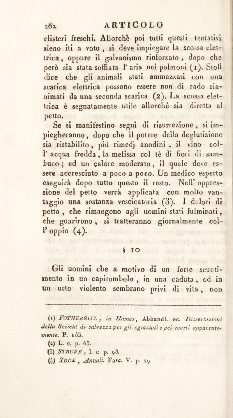 clisteri freschi. Allorché poi tutti quesli tentativi sieno iti a voto , si deve impiegare la scossa elet- trica , oppure il galvanismo rinforzato , dopo che però sia stata soffiata l'aria nei polmoni (i). Stoll dice che gli animali stati ammazzati con una scarica elettrica possono essere non di rado ria- nimati da una seconda scarica (2). La scossa elet- trica è segnatamente utile allorché sia diretta al petto. Se si manifestino segni di risurrezione , si im- piegheranno, dopo che il potere della deglutizione sia ristabilito, pili rimedj anodini , il vino col- 1' acqua fredda , la melissa col tè di fiori di sam- buco ; ed un calore moderato , il quale deve es- sere accresciuto a poco a poco. Un medico esperto eseguirà dopo tutto questo il resto. Nell’ oppres- sione del petto verrà applicata con molto van- taggio una sostanza vescicatoria (3). I dolori di petto , che rimangono agli uomini stati fulminati, che guarirono, si tratteranno giornalmente col“ l’oppio (4). | IO Gli uomini che a motivo di un forte scuoti- mento in un capitombolo , in una caduta , od in un urto violento sembrano privi di vita , non (1) FoTHERGILL y in Harnes, Abhandl. ec. Dissertazioni della Società di salvezza per gli sgraziati e pei morti apparente- mente. P. 160. (2) L. c. p. 63. (3) Struse , 1. c p. 98.