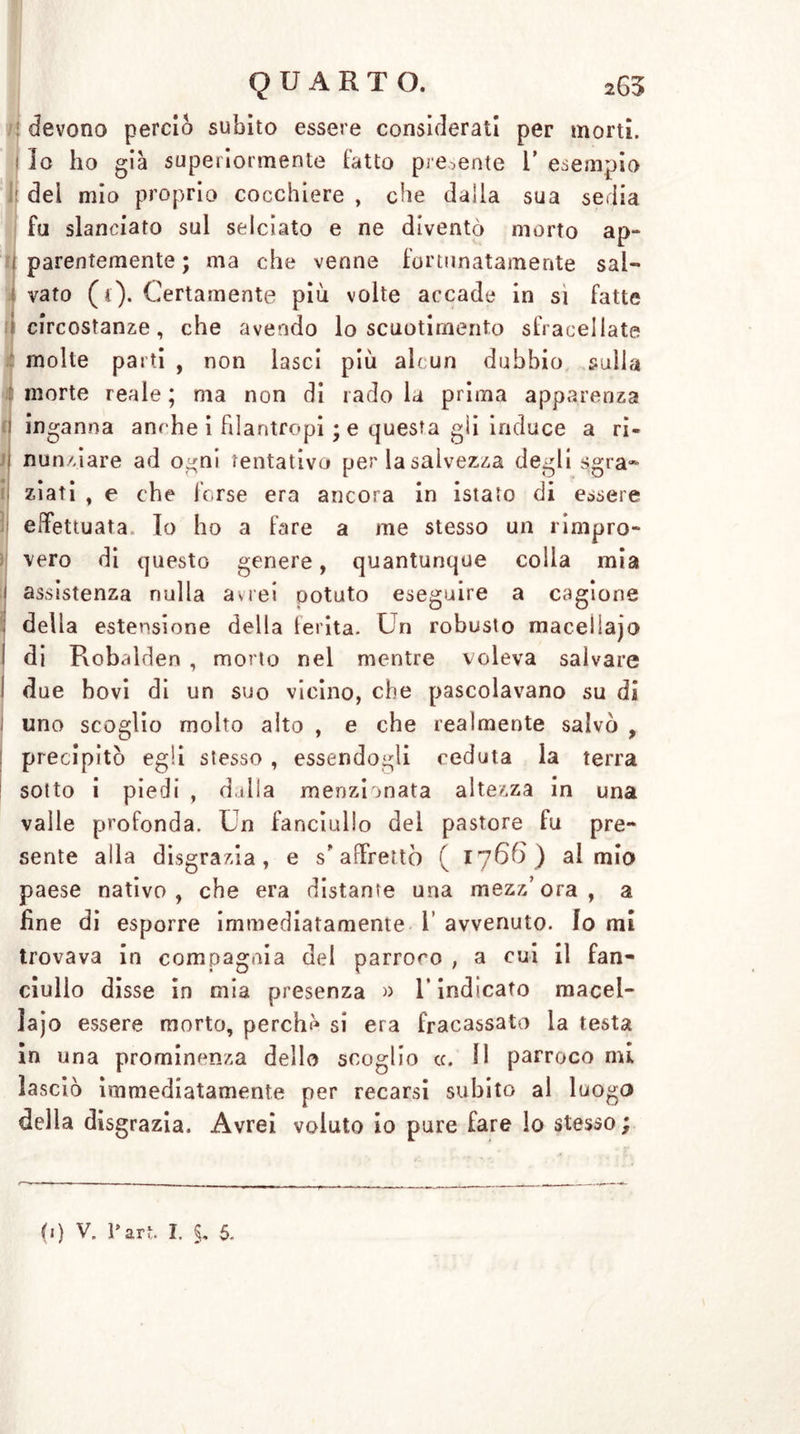 TI li QUARTO. 263 devono perciò subito essere considerati per morti. Io ho già superiormente fatto presente l’ esempio dei mio proprio cocchiere , che dalla sua sedia fu slanciato sul selciato e ne diventò morto ap- parentemente ; ma che venne fortunatamente sal- vato ( t). Certamente più volte accade in si fatte circostanze, che avendo lo scuotimento sfracellate molte parti , non lasci più alcun dubbio sulla morte reale ; ma non di rado la prima apparenza inganna anche i filantropi ; e questa gii induce a ri« nunziare ad ogni tentativo per la salvezza degli sgra- ziati , e che forse era ancora in istato di essere effettuata. Io ho a fare a me stesso un rimpro- vero di questo genere, quantunque colia mia assistenza nulla avrei Dotato eseguire a cagione della estensione della lerita. Un robusto maceliajo di Robalden , morto nel mentre voleva salvare due bovi di un suo vicino, che pascolavano su di uno scoglio molto alto , e che realmente salvò , precipitò egli stesso , essendogli ceduta la terra sotto i piedi , dulia menzionata altezza in una valle profonda. Un fanciullo del pastore fu pre- sente alla disgrazia, e s'affrettò ( 1766) al mio paese nativo, che era distante una mezz’ora, a fine di esporre immediatamente 1 avvenuto, fo mi trovava in compagnia del parroco , a cui il fan- ciullo disse in mia presenza » 1* indicato macel- iajo essere morto, perche si era fracassato la testa in una prominenza dello scoglio cc. 11 parroco mi lasciò immediatamente per recarsi subito al luogo della disgrazia. Avrei voluto io pure fare lo stesso;