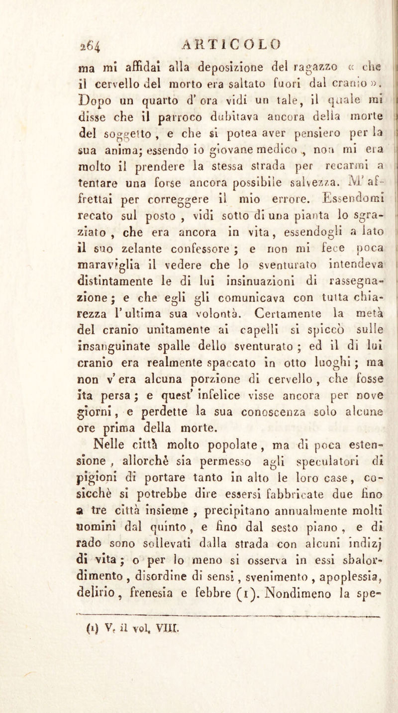 ma mi affidai alla deposizione del ragazzo cc che il cervello del morto era saltato fuori dal cranio». Dopo un quarto d’ora vidi un tale, il quale mi disse che il parroco dubitava ancora delia morte dei soggetto , e che si potea aver pensiero per la sua anima; essendo io giovane medico ., non mi era molto il prendere la stessa strada per recarmi a tentare una forse ancora possibile salvezza. M’af- frettai per correggere il mio errore. Essendomi recato sul posto , vidi sotto di una pianta lo sgra- ziato , che era ancora in vita, essendogli a lato il suo zelante confessore ; e non mi lece poca maraviglia il vedere che lo sventurato intendeva distintamente le di lui insinuazioni di rassegna- zione ; e che egli gli comunicava con tutta chia- rezza l’ultima sua volontà. Certamente la metà del cranio unitamente ai capelli si spiccò sulle insanguinate spalle dello sventurato ; ed il di lui cranio era realmente spaccato in otto luoghi ; ma non v’ era alcuna porzione di cervello, che fosse ita persa ; e quest’ infelice visse ancora per nove giorni, e perdette la sua conoscenza solo alcune ore prima della morte. Nelle città molto popolate , ma di poca esten- sione , allorché sia permesso agli speculatori di pigioni di portare tanto in alto le loro case, co- sicché si potrebbe dire essersi fabbricate due Hno a tre città insieme , precipitano annualmente molti nomini dal quinto, e hno dal sesto piano , e di rado sono sollevati dalla strada con alcuni indizj di vita ; o per lo meno si osserva in essi sbalor- dimento , disordine di sensi, svenimento , apoplessia, delirio, frenesia e febbre (i). Nondimeno la spe-