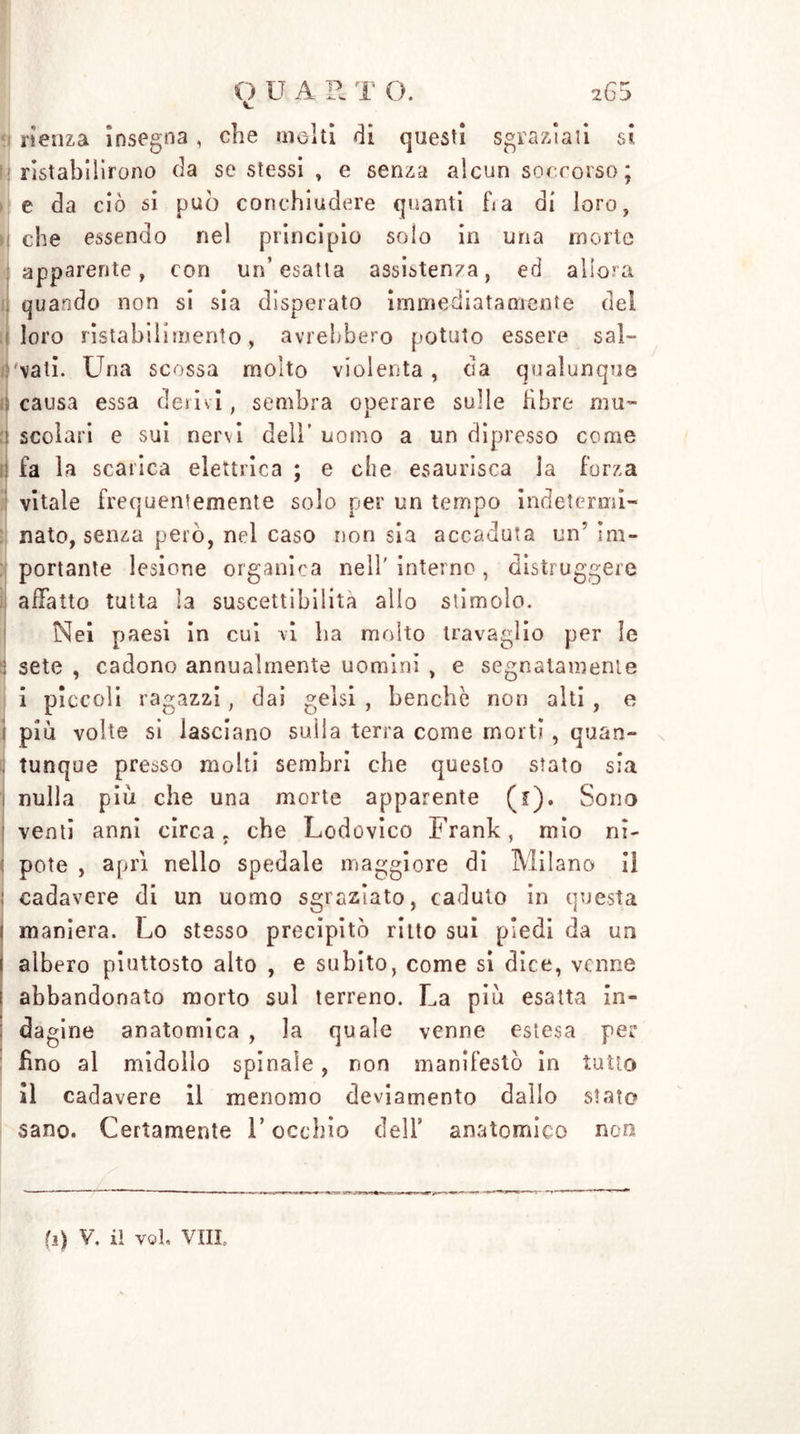 rienza insegna, che molti di questi sgraziati si ristabilirono da se stessi , e senza alcun soccorso ; e da ciò si può conchiudere quanti ha di loro, i che essendo nel principio solo in una morte apparente, con un’esatta assistenza, ed allora quando non si sia disperato immediatamente del loro ristabilimento, avrebbero potuto essere sai- 'vali. Una scossa molto violenta , da qualunque causa essa derivi, sembra operare sulle fibre mu- ! scolari e sui nervi dell’ uomo a un dipresso come fa la scarica elettrica ; e che esaurisca la forza vitale frequentemente solo per un tempo indetermi- nato, senza però, nel caso non sia accaduta un’ im- portante lesione organica nell' interno , distruggere affatto tutta la suscettibilità allo stimolo. Nei paesi in cui vi ha molto travaglio per le : sete , cadono annualmente uomini , e segnatamente i piccoli ragazzi, dai gelsi , benché non alti , e ! più volte si lasciano sulla terra come morti, quan- tunque presso molti sembri che questo stato sia ] nulla più che una morte apparente (f). Sono venti anni circa, che Lodovico Frank, mio ni- potè , apri nello spedale maggiore di Milano il ! cadavere di un uomo sgraziato, caduto in questa maniera. Lo stesso precipitò ritto sui piedi da un albero piuttosto alto , e subito, come si dice, venne abbandonato morto sul terreno. La più esatta in- dagine anatomica , la quale venne estesa per fino al midollo spinale , non manifestò in tutto il cadavere il menomo deviamento dallo stato sano. Certamente V occhio dell’ anatomico non