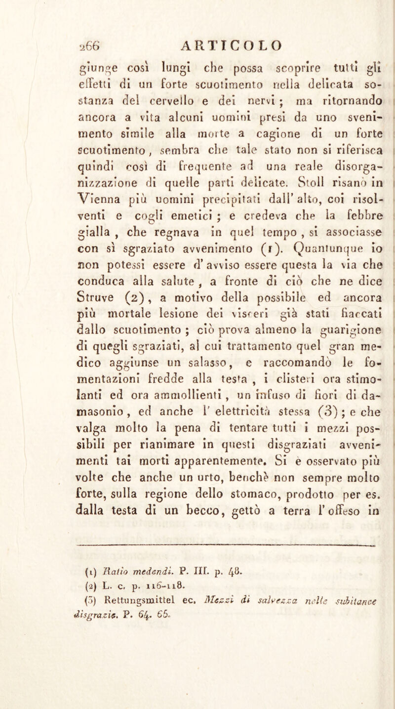 giunge così lungi che possa scoprire tutti gli elìetti di un forte scuotimento nella delicata so- stanza del cervello e dei nervi ; ma ritornando ancora a vita alcuni uomini presi da uno sveni- mento simile alla morte a cagione di un forte scuotimento, sembra che tale stato non si riferisca quindi così di frequente ad una reale disorga- nizzazione di quelle parti delicate. Stoll risanò in Vienna più uomini precipitati dall’ alto, coi risol- venti e cogli emetici ; e credeva che la febbre gialla , che regnava in quel tempo , si associasse con sì sgraziato avvenimento (f). Quantunque io non potessi essere ri* avviso essere questa la via che conduca alla salute , a fronte di ciò che ne dice Struve (2), a motivo della possibile ed ancora più mortale lesione dei visceri già stati fiaccati dallo scuotimento ; ciò prova almeno la guarigione di quegli sgraziati, al cui trattamento quel gran me- dico aggiunse un salasso, e raccomandò le fo- mentazioni fredde alla testa , i clisteri ora stimo- lanti ed ora ammollienti , un infuso di fiori di da- masonio , ed anche 1' elettricità stessa (3) ; e che valga molto la pena di tentare tutti i mezzi pos- sibili per rianimare in questi disgraziati avveni- menti tai morti apparentemente. Si e osservato più volte che anche un urto, beuche non sempre molto forte, sulla regione dello stomaco, prodotto per es. dalla testa di un becco, gettò a terra l’offeso in (1) Ralio medendi. P. III. p. 4^* (2) L. c. p. 116-118. (5) Rettungsmittel ec. Mezzi di salvezza nelle subitanee disgrazie. P. 64. 65.