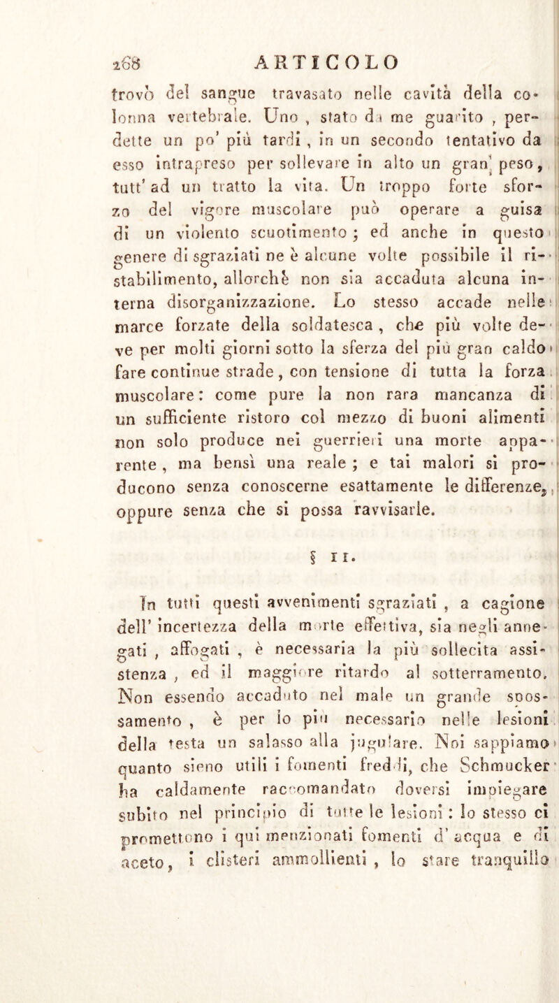 trovò del sangue travasato nelle cavità della co- lonna vertebrale. Uno , stato eh me guarito , per- dette un po’ più tardi , in un secondo tentativo da esso intrapreso per sollevare in alto un gran' ppso, tutt* ad un tratto la vita. Un troppo fol te sfor- zo del vigore muscolare può operare a guisa di un violento scuotimento ; ed anche in questo genere di sgraziati ne e alcune volte possibile il ri- * i stabilimento, allorché non sìa accaduta alcuna in- terna disorganizzazione. Lo stesso accade nelle ; i! marce forzate della soldatesca, che più volte de-- ve per molti giorni sotto la sferza del piu gran caldo» fare continue strade, con tensione di tutta la forza muscolare : come pure la non rara mancanza di un sufficiente ristoro col mezzo di buoni alimenti non solo produce nei guerrieii una morte aopa-- rente , ma bensì una reale ; e tai malori si pro- ducono senza conoscerne esattamente le differenze^ oppure senza che si possa ravvisarle. § ir. In tutti questi avvenimenti sgraziati , a cagione dell’ incertezza della m >rte effettiva, sia negli anne- gati , affogati , è necessaria la più sollecita assi- stenza , ed il maggiore ritardo al sotterramento. Non essendo accaduto nel male un grande scos- samente , è per io piu necessario nelle lesioni della resta un salasso alla jugulare. Noi sappiamo quanto sieno utili i fomenti freddi, che Schmucker ?ia caldamente raccomandato doversi inioiegare subito nel principio di tolte le lesioni : lo stesso ci promettono ì qui menzionati fomenti d’ acqua e di