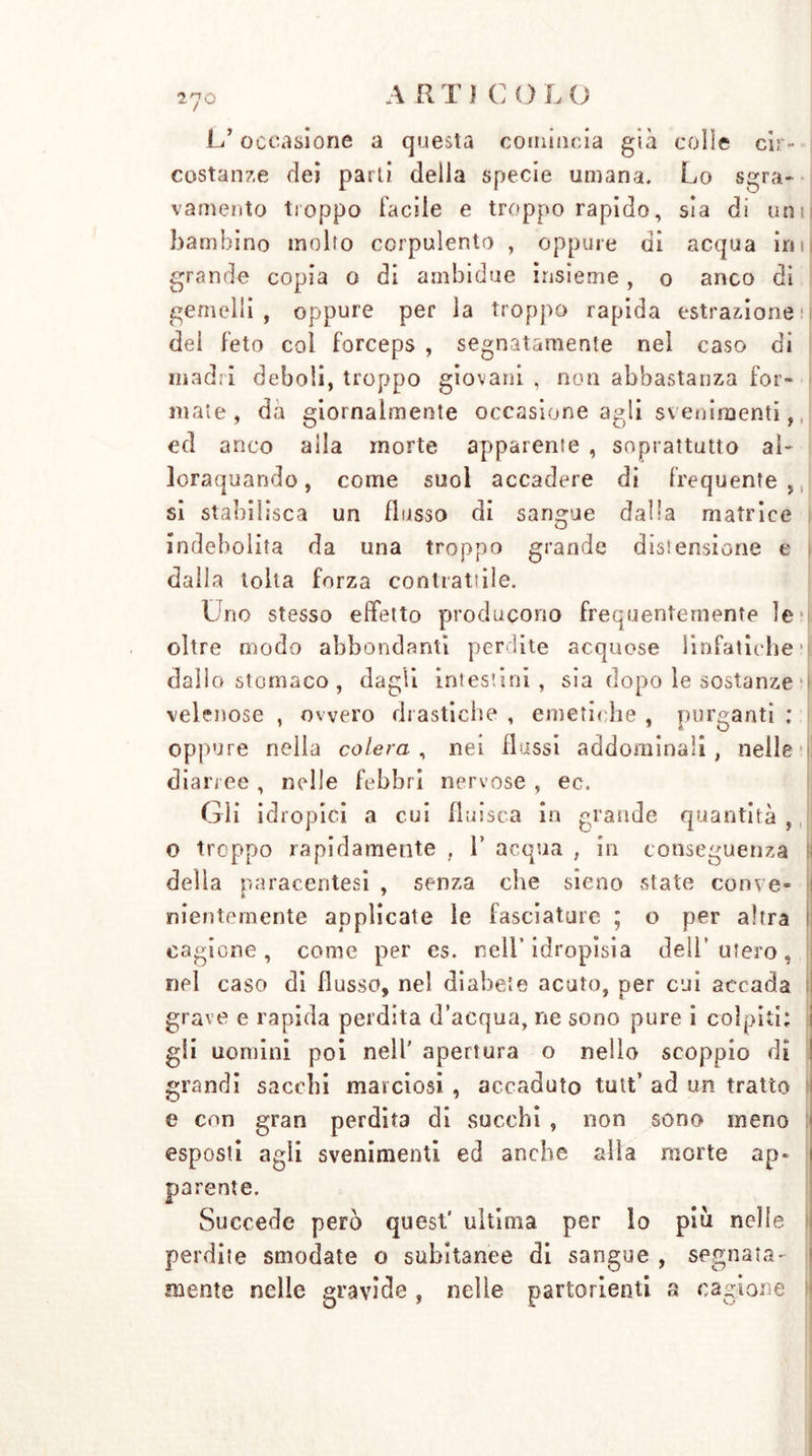 L’occasione a questa comincia già colie cir- costanze dei parli della specie umana. Lo sgra- vamento troppo Facile e troppo rapido, sìa di unii bambino molto corpulento , oppure di acqua irn| grande copia o di ambidue insieme , o anco di gemelli, oppure per la troppo rapida estrazione!! dei Feto col Forceps , segnatamente nel caso di madri deboli, troppo giovani , non abbastanza For- male , da giornalmente occasione agli svenimenti, ed anco alla morte appareme , soprattutto al- lorquando , come suol accadere di Frequente , si stabilisca un flusso di sangue dalla matrice indebolita da una troppo grande dissensione e dalla tolta Forza contrattile. Uno stesso effetto producono frequentemente le*' oltre modo abbondanti perdite acquose linfatiche ri! dallo stomaco , dagli intestini, sia dopo le sostanze velenose , ovvero drastiche , emetiche , purganti ; oppure nella colera , nei flussi addominali , nelle i diarree, nelle febbri nervose , ec. Gli idropici a cui fluisca in grande quantità , o troppo rapidamente , V acqua , in conseguenza della paracentesi , senza che sieno state conve- nientemente applicate le fasciature ; o per altra cagione, come per e$. nell’idropisia dell’utero, nel caso di flusso, nel diabete acuto, per cui accada grave e rapida perdita d’acqua, ne sono pure i colpiti; gli uomini poi nell' apertura o nello scoppio di grandi sacelli marciosi , accaduto tutt’ ad un tratto e con gran perdita di succhi , non sono meno esposti agli svenimenti ed anche alla morte ap- parente. Succede però quest' ultima per Io piu nelle perdite smodate o subitanee di sangue , segnata- mente nelle gravide , nelle partorienti a cagione