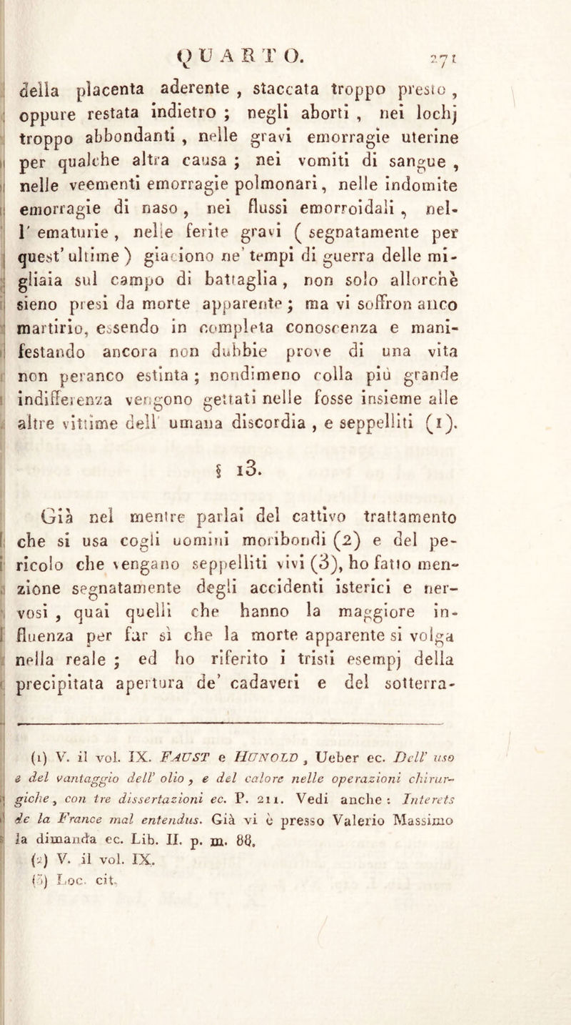 delia placenta aderente , staccata troppo presto , oppure restata indietro ; negli aborti , nei lochj troppo abbondanti , nelle gravi emorragie uterine i per qualche altra causa ; nei vomiti di sangue , nelle veementi emorragie polmonari, nelle indomite emorragie di naso , nei flussi emorroidali , nel- 1' ematurie , nelle ferite gravi ( segnatamente per quest’ultime ) giauono ne’tempi di guerra delle mi- gliaia sul campo di battaglia, non solo allorché sieno presi da morte apparente ; ma vi soffro» anco martirio, essendo in completa conoscenza e mani- festando ancora non dubbie prove di una vita non peranco estinta ; nondimeno colla più grande indifferenza ver gono gettati nelle fosse insieme alle altre vittime dell umana discordia , e seppelliti (i). § i3. Già nel mentre parlai del cattivo trattamento I che si usa cogli uomini moribondi (2) e del pe- I ricolo che \engano seppelliti vivi (3), ho fatto men- zione segnatamente degli accidenti isterici e ner- vosi , quai quelli che hanno la maggiore in- I fluenza per far sì che la morte apparente si volga npila reale ; ed ho riferito i tristi esernpj delia precipitata apertura de’ cadaveri e del sotterra- (1) V. il voi. IX. Faust e Hunold , Ueber ec. Dell’ uso e del vantaggio dell’ olio f e del calore nelle operazioni chirur- it giche, con tre dissertazioni ec. P. 21 a. Vedi anche: Interets >5 de la France mal entendus. Già vi è presso Valerio Massimo 5 la dimanda ec. Lib. II. p. in. 88. (j) V. il voi. IX,