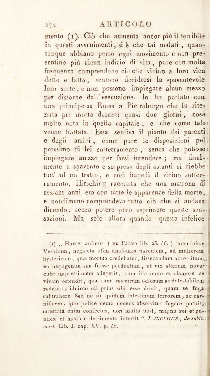 mento (i). Ciò che aumenta ancor piu il tenibile In questi avvenimenti, si h che tai inalati , quan- tunque abbiano perso ogni movimento e non pre- sentino più alcun indizio di vita , pure con molta frequenza comprendono ci C ’e vicino a loro vien detto e fatto , sentono decidersi la spaventevole loro sorte , e non possono impiegare alcun mezzo per distorne dall’ esecuzione. Io ho parlato con una principessa Russa a Pietroburgo die fu rite- nuta per morta duranti quasi due giorni , cosa molto nota in quella capitale, e die come tale1 venne trattata. Essa sentiva il pianto dei parenti e degli amici , come pure le disposizioni pel. prossimo di lei sotterramento, senza die potesse il impiegare mezzo per farsi intendere; ma fìnal-j mente a spavento e sorpresi degli astanti si riebbe tutt* ad un tratto, e così impedì il vicino sotter-j ramento. Hirsching racconta che una matrona di sessant’ anni era con tutte le apparenze delia morte, e nondimeno comprendeva tutto ciò die si andava;) dicendo, senza potere però esprimere queste seri*• ì sazioni. Ma solo allora quando questa infelice (i) ,, Horret animus ( ex Parseo lib. 20. 46. ) meminisse 1 VesaJium » neglecta clini anatomes parentem, ad mulierem hystericam, quae mortua credebatur, dissecandam accersitum, eo negligentia sua fuisse perductum , ut vix alterum nova**a cul?e impressionerà adegerit # cuna illa motu et clamore se » vivam ostendit, quse sane res virum odiosum ac detestabilem a reddidit ; idcirco nil prius sibi esse duxit, quam se fuga subtrahere. Sed ne sic quidem intestinum terrorem , ac car- nificem, quo judice nemo nocens absolvitur fugere potuiti moestitia enim confectus, non multo post, marno rei etpu-*:* blicse et medicae detrimento interiit <c. LANCISWS, de subit \ mori. Lib. I. cap. XV. p. 46.