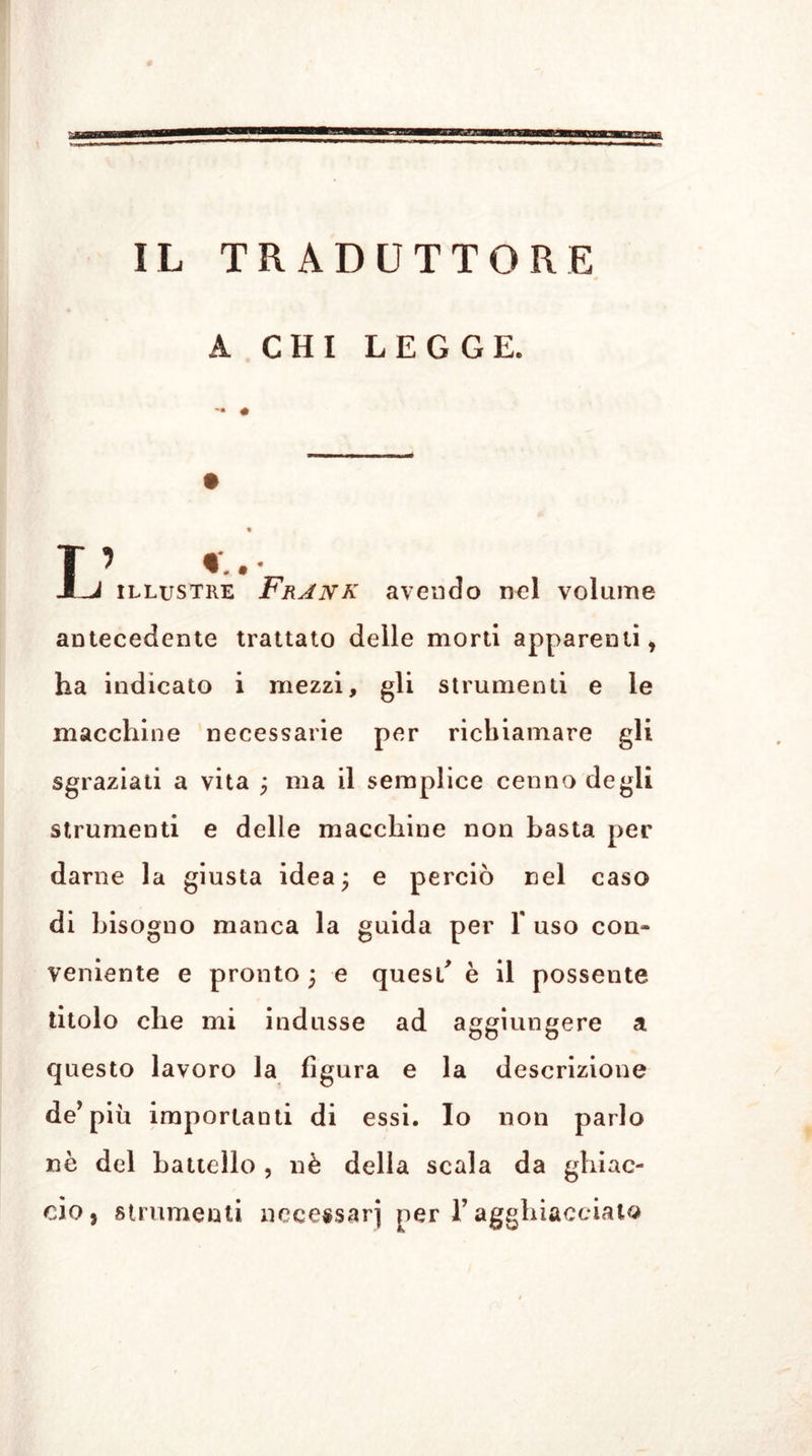 IL TRADUTTORE A CHI LEGGE. T’ *.• J-J illustre Frank avendo nel volume antecedente trattato delle morti apparenti, ha indicato i mezzi, gli strumenti e le macchine necessarie per richiamare gli sgraziati a vita ; ma il semplice cenno degli strumenti e delle macchine non basta per darne la giusta idea; e perciò nel caso di bisogno manca la guida per Y uso con- veniente e pronto ; e quest' è il possente titolo che mi indusse ad aggiungere a questo lavoro la figura e la descrizione de’più importanti di essi. Io non parlo nè del battello , nè della scala da ghiac- cio, strumenti necessari per T agghiaccialo