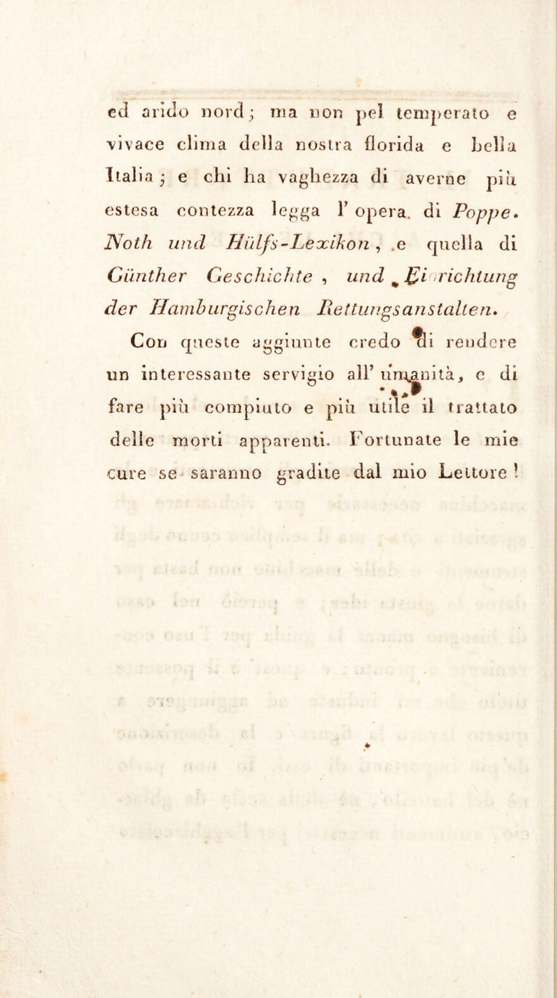 ed arido nord; ma non pel temperato e •vivace clima della nostra florida e Lelia Italia ; e chi ha vaghezza di averne piu estesa contezza legga Y opera, di Poppe. Noth und Hiìlfs-Lexikon, .e quella di Günther Geschichte , und m £i richtung der Hamburgischen Lettangsansteilten. Con queste aggiunte credo ?li rendere un interessante servigio all’ umanità, e di fare piu compiuto e piu utile il trattato delle morti apparenti. Fortunate le mie cure se saranno gradite dal mio Lettore !