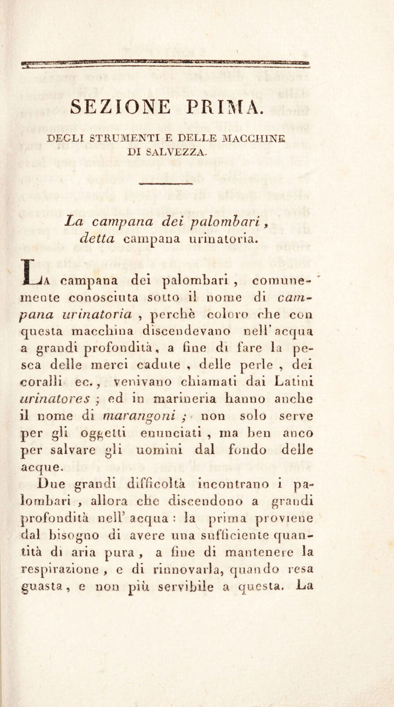 sTaacsETOCT SEZIONE PRIMA. DEGLI STRUMENTI E DELLE MACCHINE DI SALVEZZA. La campana dei palombari, detta campana minatoria. La campana dei palombari , comune- mente conosciuta sotto il nome di cam- pana urinatoria , perchè coloro che con questa macchina discendevano nell’acqua a grandi profondità „ a fine di fare la pe- sca delle merci cadute , delle perle , dei coralli ec. ? venivano chiamati dai Latini urinatores ; ed in marineria hanno anche il nome da marangoni ;* non solo serve per gli oggetti enunciati , ma ben anco per salvare gli uomini dal fondo delle acque. D ue grandi difficoltà incontrano i pa- lo mbari , allora che discendono a grandi profondità nell’ acqua : la prima proviene dal bisogno di avere una sufficiente quan- tità di aria pura , a fine di mantenere la respirazione , e di rinnovarla, quando resa guasta, e non più servibile a questa. La