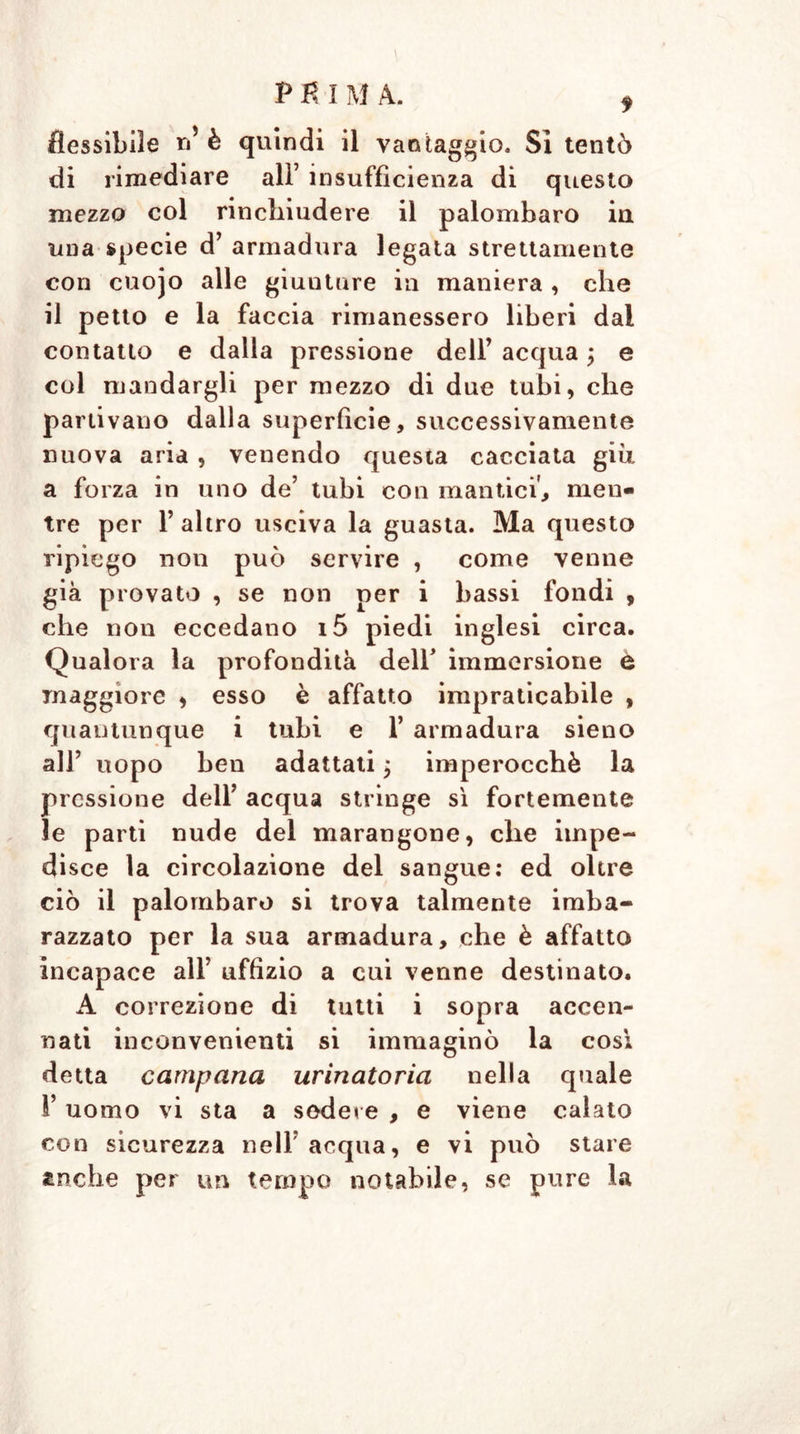 di rimediare all’ insufficienza di questo mezzo col rinchiudere il palombaro in una specie d’ armadura legata strettamente con cuojo alle giunture in maniera , che il petto e la faccia rimanessero liberi dai contatto e dalla pressione dell’ acqua ; e col mandargli per mezzo di due tubi, che partivano dalla superfìcie, successivamente nuova aria , venendo questa cacciata giù a forza in uno de’ tubi con mantici, men- tre per F altro usciva la guasta. Ma questo ripiego non può servire , come venne già provato , se non per i bassi fondi , che non eccedano i5 piedi inglesi circa. Qualora la profondità dell’ immersione e maggiore , esso è affatto impraticabile , quantunque i tubi e 1’ armadura sieno all’ uopo ben adattati j imperocché la pressione dell’ acqua stringe sì fortemente le parti nude del marangone, che impe- disce la circolazione del sangue: ed oltre ciò il palombaro si trova talmente imba- razzato per la sua armadura, che è affatto incapace all’ uffizio a cui venne destinato. A correzione di tutti i sopra accen- nati inconvenienti si immaginò la così detta campana urinatoria nella quale l’uomo vi sta a sedere , e viene calato con sicurezza nell acqua, e vi può stare anche per un tempo notabile, se pure la