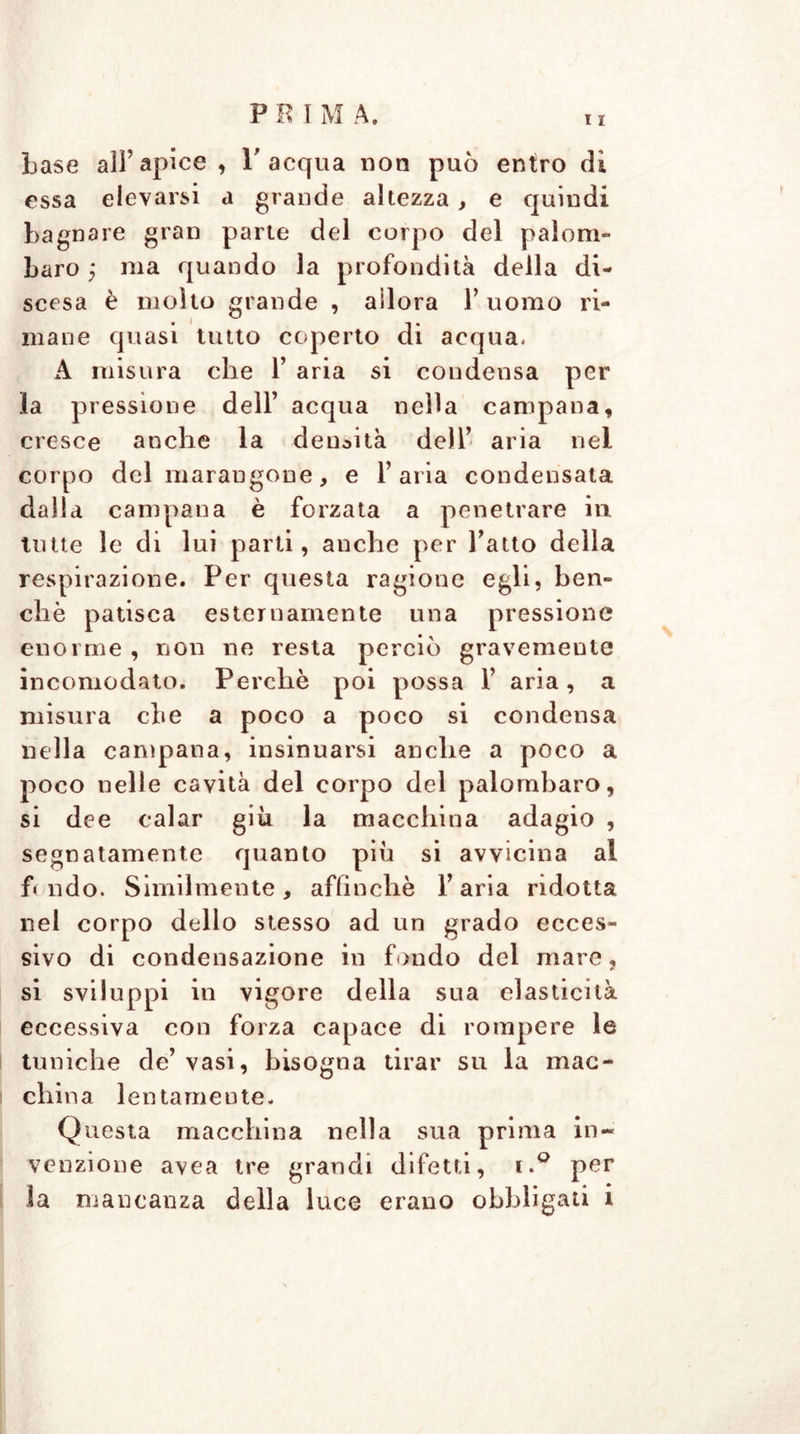 base ali’apice , l'acqua non può entro di essa elevarsi a grande altezza , e quindi bagnare gran parte del corpo del palom- baro ma quando la profondità della di- scesa è molto grande , adora 1’ uomo ri- mane quasi tutto coperto di acqua. A misura che 1’ aria si condensa per la pressione dell’ acqua nella campana, cresce anche la densità dell’ aria nel corpo del marangone, e l’ai ia condensata dalla campana è forzata a penetrare in tutte le di lui parti, anche per l’atto della respirazione. Per questa ragione egli, ben- ché patisca esternamente una pressione enorme , non ne resta perciò gravemente incomodato. Perchè poi possa 1’ aria, a misura che a poco a poco si condensa nella campana, insinuarsi anche a poco a poco nelle cavità del corpo del palombaro, si dee calar giù la macchina adagio , segnatamente quanto più si avvicina ai fi ndo. Similmente, affinchè Y aria ridotta nel corpo dello stesso ad un grado ecces- sivo di condensazione in fondo del mare, si sviluppi in vigore della sua elasticità eccessiva con forza capace di rompere le tuniche de’ vasi, bisogna tirar su la mac- china lentamente. Questa macchina nella sua prima in- venzione avea tre grandi difetti, i.° per la mancanza della luce erano obbligati i