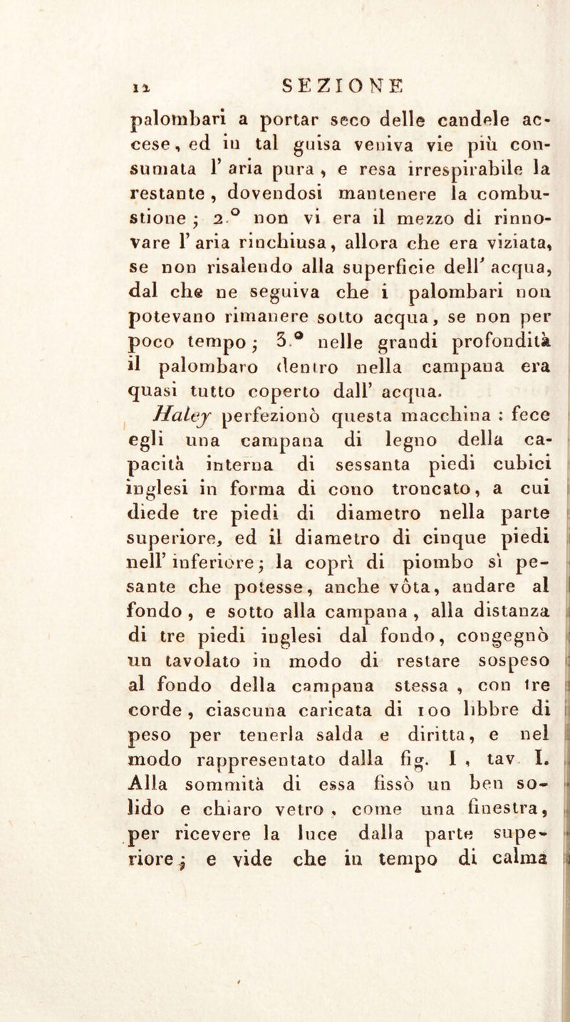 palombari a portar seco delle candele ac- cese, ed in tal guisa veniva vie più con- sumata T aria pura , e resa irrespirabile la restante , dovendosi mantenere la combu- stione y 2 ° non vi era il mezzo di rinno- vare l’aria rinchiusa, allora che era viziata, se non risalendo alla superfìcie delT acqua, dal che ne seguiva che i palombari non potevano rimanere sotto acqua, se non per poco tempo ; 3.® nelle grandi profondità il palombaro (lenirò nella campana era quasi tutto coperto dall’ acqua. Halej perfezionò questa macchina : fece egli una campana di legno della ca- pacità interna di sessanta piedi cubici inglesi in forma di cono troncato, a cui diede tre piedi di diametro nella parte superiore, ed il diametro di cinque piedi nell’ inferiore ; la coprì di piombo sì pe- sante che potesse, anche vota, andare al fondo , e sotto alla campana , alla distanza di tre piedi inglesi dal fondo, congegnò un tavolato in modo di restare sospeso al fondo della campana stessa , con ire corde, ciascuna caricata di ioo libbre di peso per tenerla salda e diritta, e nel modo rappresentato dalla fìg. I , tav I. Alla sommità di essa fissò un ben so- lido e chiaro vetro, come una finestra, per ricevere la luce dalla parte supe- - riore* e vide che iti tempo di calma a