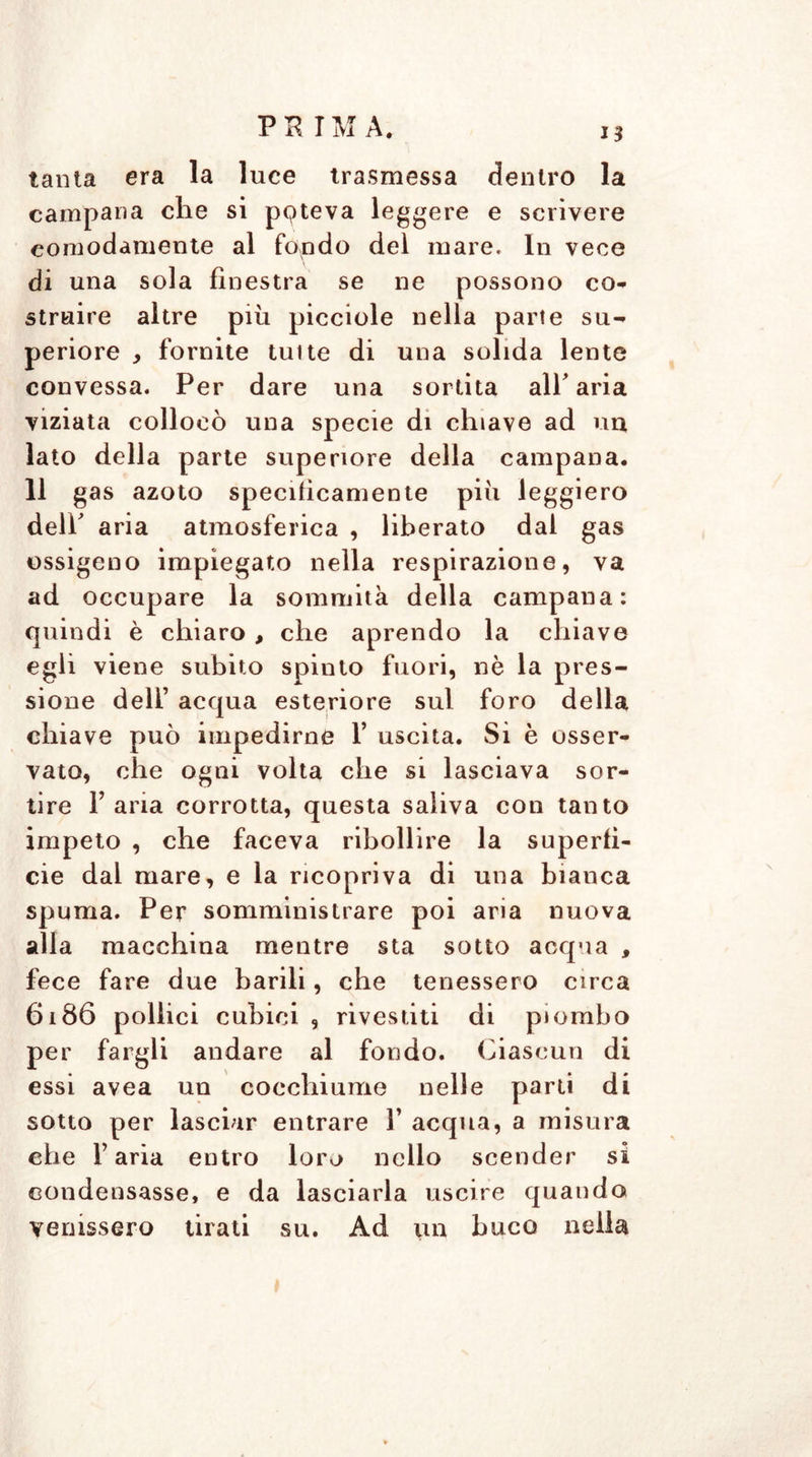 tanta era la luce trasmessa dentro la campana che si pqteva leggere e scrivere comodamente al fondo del mare. In vece di una sola finestra se ne possono co* strabe altre più picciole nella parte su* periore , fornite tuite di una solida lente convessa. Per dare una sortita all'aria viziata collocò una specie di chiave ad un lato della parte superiore della campana. 11 gas azoto specificamente più leggiero dell' aria atmosferica , liberato dal gas ossigeno impiegato nella respirazione, va ad occupare la sommità della campana: quindi è chiaro , che aprendo la chiave egli viene subito spinto fuori, nè la pres- sione dell’ acqua esteriore sul foro della chiave può impedirne F uscita. Si è osser- vato, che ogni volta che si lasciava sor- tire Tana corrotta, questa saliva con tanto impeto , che faceva ribollire la superfi- cie dal mare, e la ricopriva di una bianca spuma. Per somministrare poi aria nuova alla macchina mentre sta sotto acqua , fece fare due barili, che tenessero circa 6186 pollici cubici , rivestiti di piombo per fargli andare al fondo. Ciascun di essi avea un cocchiume nelle parti di sotto per lasciar entrare Y acqua, a misura che Faria entro loro nello scender si condensasse, e da lasciarla uscire quando venissero tirati su. Ad un buco nella