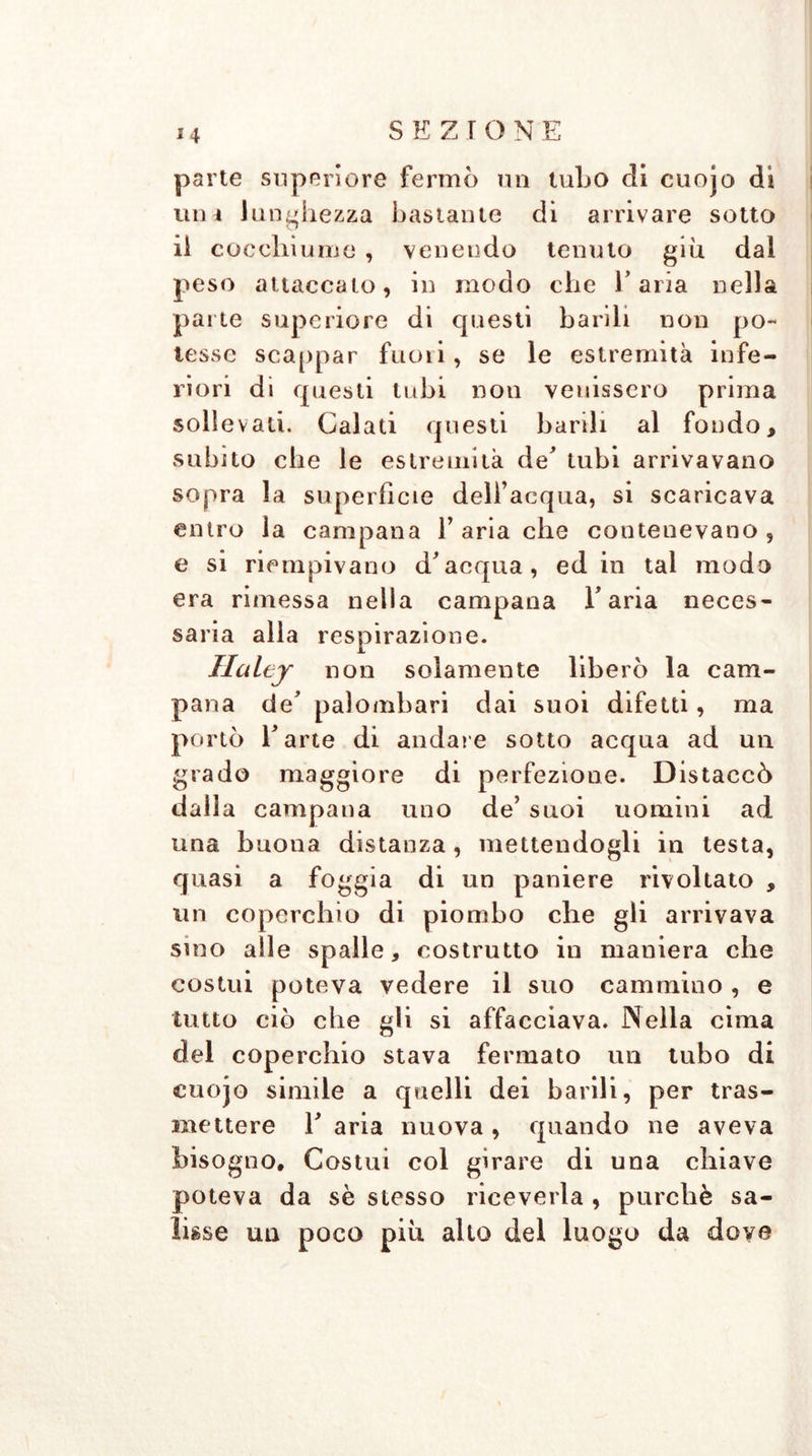 parte superiore fermò un tubo di cuojo di uni lunghezza bastante di arrivare sotto ii cocchiume , venendo tenuto giu dal peso attaccato, in modo che l’aria nella parte superiore di questi barili non po- tesse scappar fuori, se le estremità infe- riori di questi tubi non venissero prima sollevati. Calati questi barili al fondo, subito che le estremità de’ tubi arrivavano sopra la superfìcie delfacqua, si scaricava entro la campana Y aria che contenevano, e si riempivano d’acqua, ed in tal modo era rimessa nella campana l’aria neces- saria alla respirazione. Ilalej non solamente liberò la cam- pana de’ palombari dai suoi difetti, ma portò l’arte di andare sotto acqua ad un grado maggiore di perfezione. Distaccò dalla campana uno de’ suoi uomini ad una buona distanza, mettendogli in testa, quasi a foggia di un paniere rivoltato , un coperchio di piombo che gli arrivava sino alle spalle, costrutto in maniera che costui poteva vedere il suo cammino , e tutto ciò che gli si affacciava. Nella cima del coperchio stava fermato un tubo di cuojo simile a quelli dei barili, per tras- mettere E aria nuova , quando ne aveva bisogno. Costui col girare di una chiave poteva da sè stesso riceverla , purché sa- lisse un poco piu allo del luogo da dove