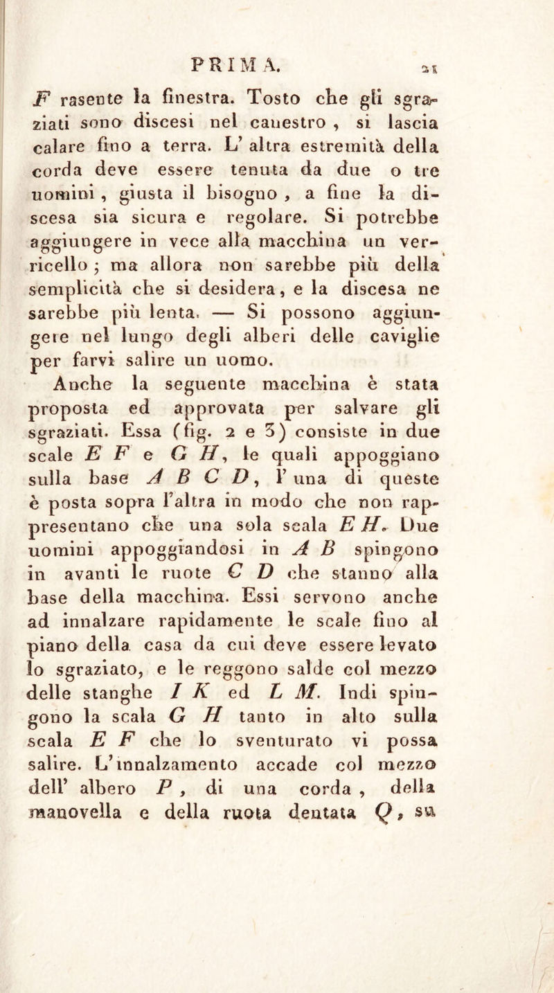 F rasente la finestra. Tosto che gli sgrar zia ti sono discesi nei canestro , si lascia calare fino a terra. L’ altra estremità della corda deve essere tenuta da due o tre uomini, giusta il bisogno , a fine la di- scesa sia sicura e regolare. Si potrebbe aggiungere in vece alla macchina un ver- ricello , ma allora non sarebbe più della semplicità che si desidera, e la discesa ne sarebbe più lenta. — Si possono aggiun- gere nel lungo degli alberi delle caviglie per farvi salire un uomo. Anche la seguente macchina è stata proposta ed approvata per salvare gli sgraziati. Essa (fìg. 2 e 3) consiste in due scale E F e G H, le quali appoggiano sulla base A B C D, F una di queste è posta sopra l’altra in modo che non rap- presentano che una sola scala EH* Due uomini appoggiandosi in A B spingono in avanti le ruote C D che staunQ alla base della macchina. Essi servono anche ad innalzare rapidamente le scale fino al piano della casa da cui deve essere levato lo sgraziato, e le reggono salde col mezzo delle stanghe 1 K ed L M. Indi spin- gono la scala G H tanto in alto sulla scala E F che lo sventurato vi possa salire. L’innalzamento accade col mezzo dell’ albero P , di una corda , della manovella e della ruota dentata Q,