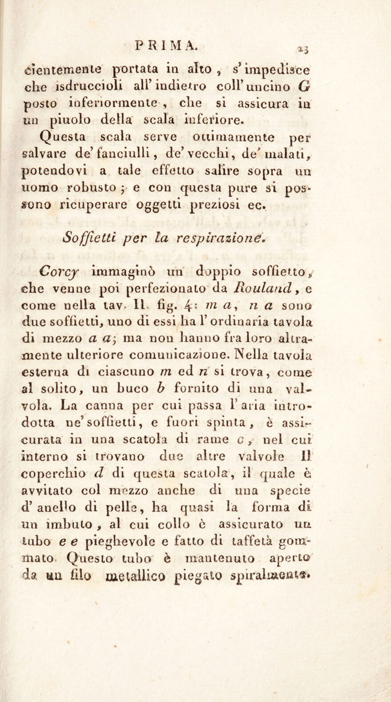 *3 dentemente portata in alto, s’impedisce che ìsdruccioli all’indietro coll’uncino G posto inferiormente , che si assicura in un piuolo della scala inferiore. Questa scala serve ottimamente per salvare de’fanciulli, de’ vecchi, de' mala ti, potendovi a tale effetto salire sopra un uomo robusto y e con questa pure si pos- sono ricuperare oggetti preziosi ec. Soffietti per la respirazione, Corcj immaginò un doppio soffietto, che venne poi perfezionato da Rouland, e come nella tav* Ih fìg. 4: 111 n & sono due soffietti, uno di essi ha 1’ ordinaria tavola di mezzo a a; ma non hanno fra loro altra- mente ulteriore comunicazione. Nella tavola esterna di ciascuno m ed 72 si trova, come al solito, un buco b fornito di una val- vola. La canna per cui passa Paria intro- dotta ne’soffietti, e fuori spinta, è assi- curata in una scatola di rame e, nel cui interno si trovano due altre valvole 11 coperchio d di questa scatola, il quale è avvitato col mezzo anche di una specie d’anello di pelle, ha quasi la forma di un imbuto , al cui collo ò assicurato un tubo e e pieghevole e fatto di taffetà gom- mato Questo tubo' è mantenuto aperto da un filo metallico piegato spiralmente*