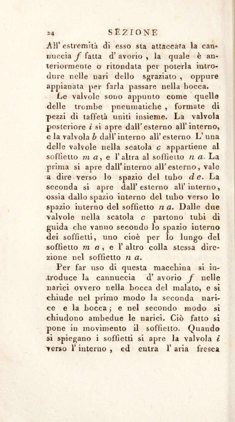 AH’ estremità di esso sta attaccala la can- nuccia f fatta d’ avorio , la quale è an- teriormente o mondata per poterla intro- dure nelle nari dello sgraziato , oppure appianata per farla passare nella bocca. Le valvole sono appunto come quelle delle trombe pneumatiche , formate di pezzi di taffetà uniti insieme. La valvola posteriore i si apre dall’esterno all’interno, e la valvola b dall’ interno all’ esterno L’ una delle valvole nella scatola c appartiene ai soffietto ma, e l’altra al soffietto n a. La prima si apre dall’interno all'esterno, vale a dire verso lo spazio del tubo d e. La seconda si apre dall’esterno all’interno, ossia dallo spazio interno del tubo verso lo spazio interno del soffietto n a. Dalle due valvole nella scatola c partono tubi di guida che vanno secondo lo spazio interno dei soffietti, uno cioè per lo lungo dei soffietto m a * e 1’ altro colla stessa dire- zione nel soffietto ji a. Per far uso di questa macchina si in- troduce la cannuccia d’ avorio f nelle narici ovvero nella bocca del inalato, e si chiude nei primo modo la seconda nari- ce e la bocca ; e nel secondo modo si chiudono ambedue le narici. Ciò fatto si pone in movimento il soffietto. Quando si spiegano i soffietti si apre la valvola i verso l’interno , ed entra 1’ aria fresca