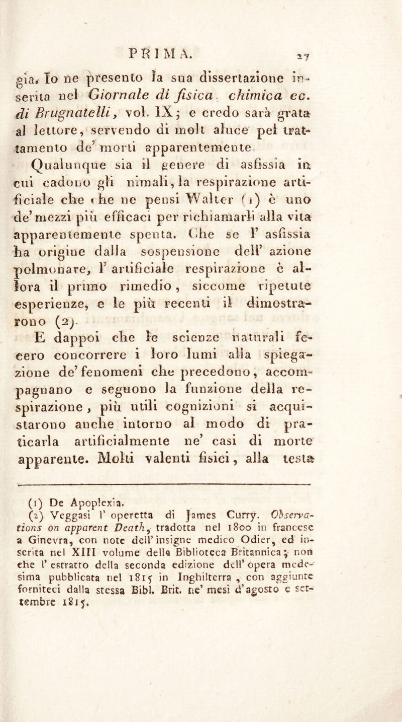 5-7 già. Io ile presento ìa sua dissertazione in- serita nel Giornale di fisica, chimica ec. di Bi ugnatelli, voi. IX ; e credo sarà grata al lettore, servendo di moli aluce pel trat- tamento de’ morti apparentemente Qualunque sia il genere di asfissia in. cui cadono gli minali, la respirazione arti- ficiale die «he ne pensi Walter (i) e uno de’mezzi più efficaci per richiamarli alla vita apparentemente spenta. Che se V asfissia ha origine dalla sospensione dell’ azione polmonare, V artificiale respirazione è al- lora il primo rimedio, siccome ripetute esperienze, e le più recenti il dimostra- rono (2J E dappoi che le scienze naturali fe- cero concorrere i loro lumi alla spiega- zione de’fenomeni che precedono , accom- pagnano e seguono la funzione della re- spirazione , più utili cognizioni si acqui- starono anche intorno al modo di pra- ticarla artificialmente ne’ casi di morte apparente. Molti valenti fisici, alla testa (i) De Apoplexia. (2.) Veggasi P operetta dì james Curry. Osserva- tìons ori apparent Death, tradotta nel 1800 in francese a Ginevra, con note dell’insigne medico Odier, ed in- serita nel Xltl volume della Biblioteca Britannica; non ehe P estratto della seconda edizione dell’ opera mede- sima pubblicata nel 1815 in Inghilterra, con aggiunte forniteci dalla stessa Bibl. Brit. ne’ mesi d’agosto e set- tembre 1815.