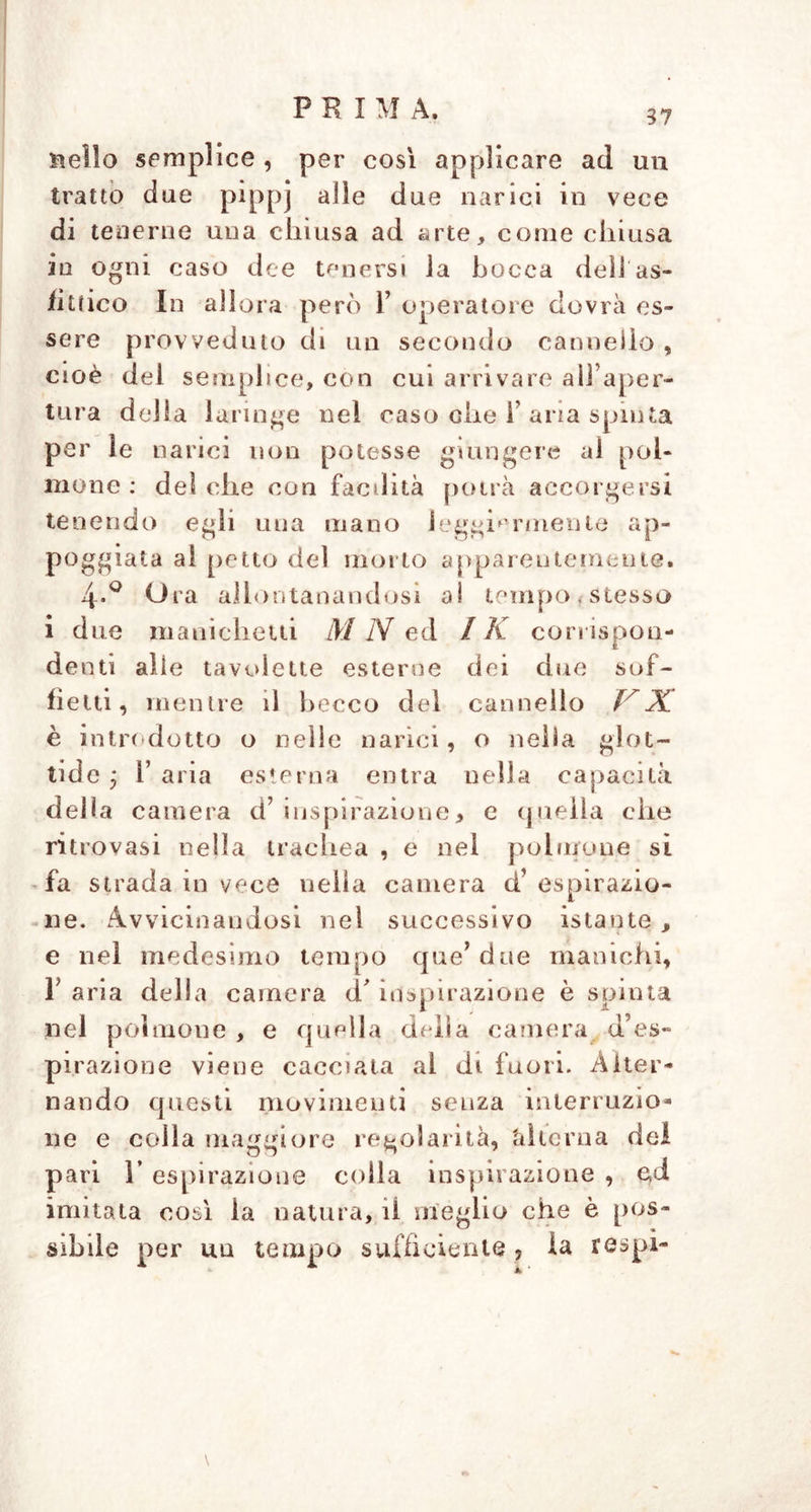 Hello semplice , per così applicare ad un tratto due pippj alle due narici in vece di tenerne una chiusa ad arte, come chiusa io ogni caso dee tenersi la bocca dell'as- fittico In allora però F operatore dovrà es- sere provveduto di un secondo cannello , cioè del semplice, con cui arrivare all’aper- tura della laringe nel caso che F aria spinta per le narici non potesse giungere al pol- mone : del che con facdità potrà accorgersi tenendo egli una mano leggiermente ap- poggiata al petto del morto apparentemente. 4.0 Ora allontanandosi ai tempo, stesso i due nianiclietti M N ed / K corrispon- denti alle tavolette esterne dei due sof- fietti, mentre il becco del cannello A è introdotto o nelle narici, o nella glot- tide ; 1’ aria esterna entra nella capacità della camera d’inspirazione, e quella che ritrovasi nella trachea , e nel polmone sì fa strada in vece nella camera cf espirazio- ne. Avvicinandosi nei successivo istante , e nel medesimo tempo que’due manichi, F aria della camera d'inspirazione è spinta nel polmone , e quella della camera d’es- pirazione viene cacciata al di fuori. Alter- nando questi movimenti senza interruzio- ne e colla maggiore regolarità, ài lern a del pari r espirazione colia inspirazione , e,d imitata così ia natura, il meglio che è pos- sibile per un tempo sufficiente , la respi-