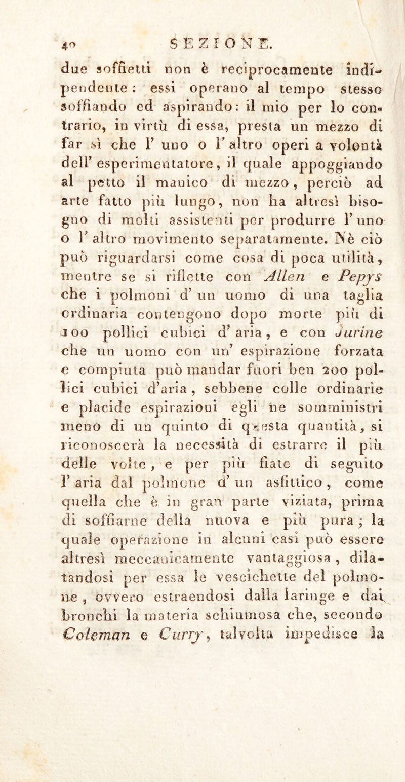 4° due soffietti non è reciprocamente indi- pendente : essi operano al tempo stesso soffiando ed aspirando: il mio per lo con- trario, in virtù di essa, presta un mezzo di far sì che 1’ uno o Y altro operi a volontà dell’ esperimentatore, il quale appoggiando al petto il manico di mezzo, perciò ad arte fatto più lungo, non ha altresì biso- gno di molli assistenti per produrre l’uno o l’altro movimento separatamente. 3Nè ciò può riguardarsi come cosa di poca utilità, mentre se si ridette con Allen e Pepjs che i polmoni d’ un uomo di una taglia ordinaria contengono dopo morte più di J oo pollici cubici d’aria, e con durine che un uomo con un’ espirazione forzata e compiuta può mandar fuori ben 200 pol- lici cubici d’aria, sebbene colle ordinarie e placide espirazioni egli ne somministri meno di un quinto di questa quantità, si riconoscerà la necessità di estrarre il più delie volte , e per più fiate di seguito 1’ aria dal polmone a’ un asfìttico , come quella che è in gran parte viziata, prima di soffiarne della nuova e più pura ; la quale operazione in alcuni casi può essere altresì meccanicamente vantaggiosa , dila- tandosi per essa le vescichette del polmo- ne , ovvero estraendosi dalla laringe e dai, bronchi la materia schiumosa che, secondo Coleman e Curry, talvolta impedisce la