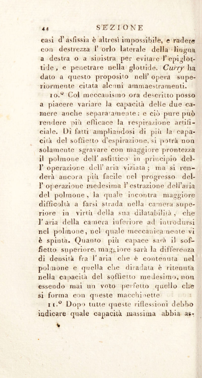 44 casi d’asfissia è altresì impossibile, e radere eoo destrezza l’orlo laterale della lingua a destra o a sinistra per evitare l’epiglòt- tide , e penetrare nella glottide. Curry ha dato a questo proposi*o neli’ opera supe- riormente citata alcuni ammaestramenti. io.y Col meccanismo ora descritto posso a piacere variare la capacità delle due ca- mere anche separa amente : e ciò pure può rendere oiù efficace la i espirazione artifi- ciale. Di fai ti ampliandosi di più la capa- ci! à del so filetto d’espirazione, si potrà non solamente sgravare con maggiore prontezza il polmone dell’ asfittico in principio del- 1’ operazione dell aria viziata 3 ma si ren- derà ancora piu facile nel progresso del- F operazione medesima l’estrazione delì’aria del polmone, la quale incontra maggiore difficoltà a farsi strada nella camera supe- riore in virtù della sua dilatabilità, che 1’ aria della camera inferiore ad introdursi nel polmone, nel quale meccanicamente vi è spinta* Quanto più capace sarà il sof- fietto superiore, maggiore sarà la differenza di densirk fra 1’ aria che è contenuta nel polmone e quella che diradata è ritenuta nella capacità del soffietto medesimo, non . essendo mai un voto perfetto quello che si forma coti queste macchinette 1 i.° Dopo tutte queste riflessioni debbo indicare quale capacità massi ma abbia as«