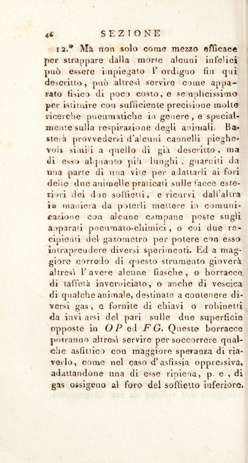 i 2 9 Mà non solo come mezzo efficace per strappare dalla móne alcuni infelici può essere impiegalo Y ordigno fin qui descritto, può altresì servire come appa- rato fìsico di poco costo, e semplicissimo per istituire con sufficiente precisione molte ricerche pneumatiche in genere, e special- mente sulla respirazione degli animali. Ba- ste, à provvederci d’a cimi cannelli pieghe- voli simili a ({nello di già descritto, ma di esso alquanto piu lunghi , guarniti da ina parte di una vite per adattarli ai fori dehe due animelle praticati sulle hiece este- riori dei due soffietti, e ricurvi dall’altra ia maniera da poterli mettere in comuni- razione con alcune campane poste sugli aoparati pneumato-chimici , o coi due re- cipienti del gazometro per potere con esso intrapreudere diverbi sperimenti. Ed a mag- giore corrodo di questo strumento gioverà altresì l’avere alcune fiasche, o borracce dì taffetà inverniciato, o anche di vescica dì qualche animale, destinate a contenere di- versi gas , e fornite di chiavi o robineiti da invi arsi del pari sulle due superficie opposte in OP ed F G. Queste borracce potranno altresì servire per soccorrere qual- che asfìttico con maggiore speranza di ria- verlo, come nel caso d* asfissia oppressiva, adattandone una di esse ripiena, p. e , di gas ossigeno al foro del soffietto inferiore*