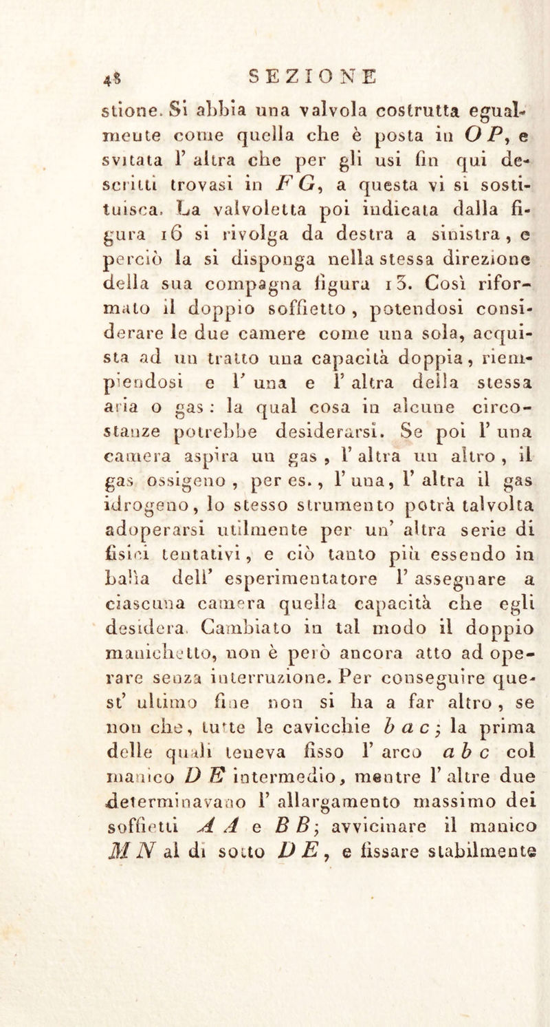 stione. Si abbia una valvola costrutta egual- mente come quella che è posta in O P, e svitata T altra che per gli usi fin qui de- scritti trovasi in F G, a questa vi si sosti- tuisca. La valvolelta poi indicata dalla fi- gura 16 si rivolga da destra a sinistra, e perciò la si disponga nella stessa direzione della sua compagna figura 15. Così rifor- malo il doppio soffietto , potendosi consi- derare le due camere come una sola, acqui- sta ad un tratto una capacità doppia, riem- piendosi e E una e F altra della stessa aria o gas : la qual cosa in alcune circo- stanze potrebbe desiderarsi. Se poi F una camera aspira un gas, l’altra un altro, il gas ossigeno, per es., l’una, l’altra il gas idrogeno, lo stesso strumento potrà talvolta adoperarsi utilmente per un’ altra serie di fisici tentativi, e ciò tanto piu essendo in balia deli’ esperimentatore F assegnare a ciascuna camera quella capacità che egli desidera. Cambiato in tal modo il doppio maniche Ito, non è però ancora atto ad ope- rare senza interruzione. Per conseguire que- st’ ultimo fine non si ha a far altro, se non che, lu'te le cavicchie bac, la prima delle quali teneva fisso 1’ arco ab c col manico D E intermedio, mentre Fahre due determinavano F allargamento massimo dei soffietti A A e B B; avvicinare il manico MN al di sotto DE, e fissare stabilmente