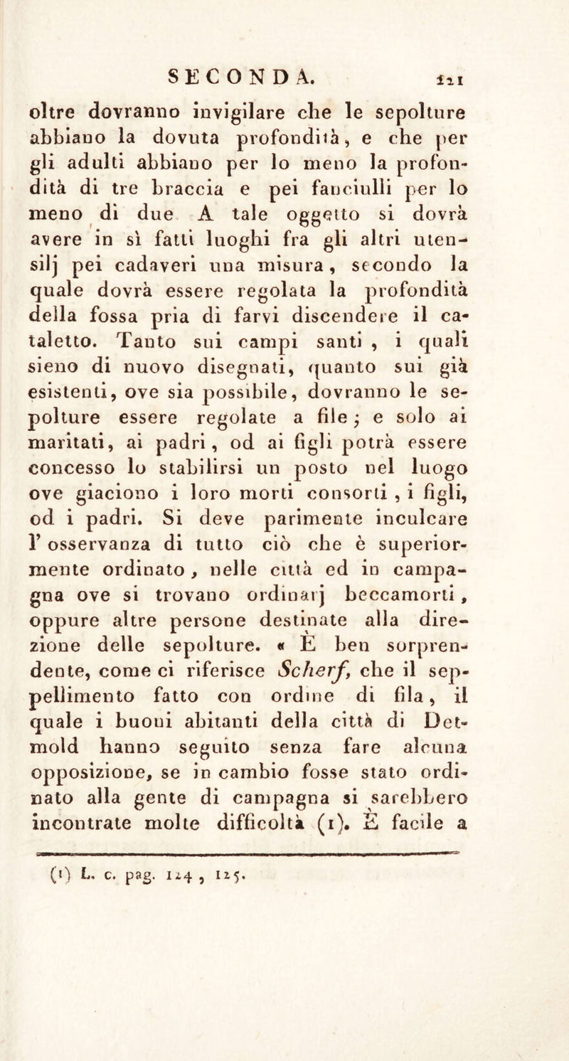 oltre dovranno invigilare che le sepolture abbiano la dovuta profondila, e che per gli adulti abbiano per lo meno la profon- dità di tre braccia e pei fanciulli per lo meno di due A tale oggetto si dovrà avere in sì fatti luoghi fra gli altri uten- silj pei cadaveri una misura, secondo la quale dovrà essere regolata la profondità della fossa pria di farvi discendere il ca- taletto. Tauto sui campi santi , i quali sieno di nuovo disegnati, quanto sui già esistenti, ove sia possibile, dovranno le se- polture essere regolate a file ; e solo ai maritati, ai padri, od ai figli potrà essere concesso lo stabilirsi un posto nel luogo ove giaciono i loro morti consorti , i figli, od i padri. Si deve parimente inculcare 1’ osservanza di tutto ciò che è superior- mente ordinato, nelle città ed in campa- gna ove si trovano ordinar] beccamorti, oppure altre persone destinate alla dire- zione delle sepolture. « E ben sorpren- dente, come ci riferisce Scherf, che il sep- pellimento fatto con ordine di fila, il quale i buoni abitanti della città di Det- mold hanno seguito senza fare alcuna opposizione, se in cambio fosse stato ordi- nato alla gente di campagna si sarebbero incontrate molte difficoltà (i). E facile a