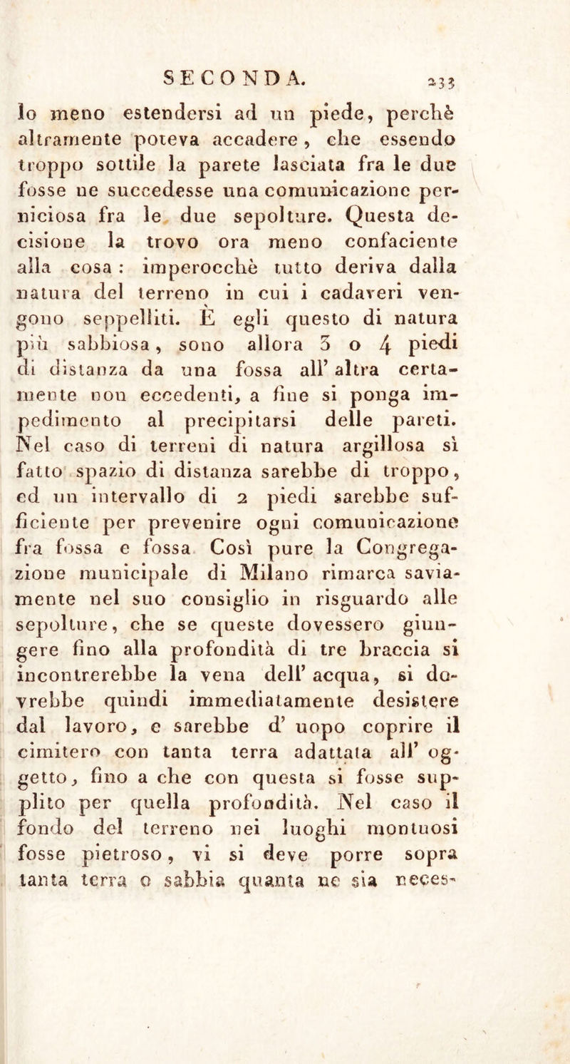 lo meno estendersi ad un piede, perchè altramente poteva accadere, che essendo troppo sottile la parete lasciata fra le due fosse ue succedesse una comunicazione per- niciosa fra le due sepolture. Questa de- cisione la trovo ora meno confacente alla cosa : imperocché tutto deriva dalla natura del terreno in cui i cadaveri ven- gono seppelliti. E egli questo di natura più sabbiosa, sono allora 5 o 4 di distanza da una fossa all’ altra certa- mente non eccedenti, a fine si ponga im- pedimento al precipitarsi delle pareti. Nel caso di terreni di natura argillosa sì fatto spazio di distanza sarebbe di troppo, ed un intervallo di 2 piedi sarebbe suf- ficiente per prevenire ogni comunicazione fra fossa e fossa Così pure la Congrega- zione municipale di Milano rimarca savia- mente nel suo consiglio in risguardo alle sepolture, che se queste dovessero giun- gere fino alla profondità di tre braccia si incontrerebbe la vena dell’ acqua, si do- vrebbe quindi immediatamente desistere dal lavoro, e sarebbe d’ uopo coprire il cimitero con tanta terra adattala all’ og- getto, fino a che con questa si fosse sup- plito per quella profondità. Nel easo il fondo del terreno nei luoghi montuosi fosse pietroso, vi si deve porre sopra tanta terra o sabbia quanta ue sia neces-