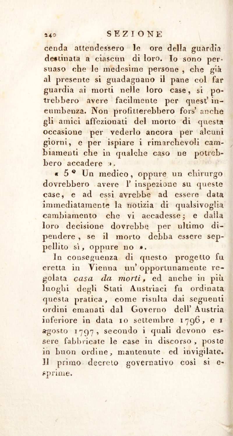 *40 \ . cenda attendessero le ore della guardia de#tinata a ciascun di loro. Io sono per* suaso che le medesime persone , che già al presente si guadagnano il pane col far guardia ai morti nelle loro case, si po- trebbero avere facilmente per quest’ in- combenza. Non profitterebbero fors’ anche gli amici affezionati del morto di questa occasione per vederlo ancora per alcuni giorni, e per ispiare i rimarchevoli cam- biamenti che in qualche caso ne potreb- bero accadere », « 5 * Un medico, oppure un chirurgo dovrebbero avere Y inspezione su queste case, e ad essi avrebbe ad essere data immediatamente la notizia di qualsivoglia cambiamento che vi accadesse; e dalla loro decisione dovrebbe per ultimo di- pendere , se il morto debba essere sep- pellito sì, oppure no ». In conseguenza di questo progetto fu eretta in Vienna un’ opportunamente re- golata casa da morti, ed anche in piu luoghi degli Stati Austriaci fu ordinata questa pratica, come risulta dai seguenti ordini emanati dal Governo dell’ Austria inferiore in data io settembre 1796, e 1 a*gosto 1797, secondo i quali devono es- sere fabbricate le case in discorso , poste in buon ordine, mantenute ed invigilate. Il primo decreto governativo così si e- sprime.
