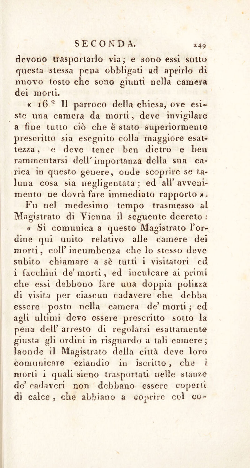 *49 devono trasportarlo via; e sono essi sotto questa stessa pena obbligati ad aprirlo di nuovo tosto che sono giunti nella camera dei morti. « 16 Q II parroco della chiesa, ove esi~ ste una camera da morti, deve invigilare a fine tutto ciò che è stato superiormente prescritto sia eseguito colla maggiore esat- tezza , e deve tener ben dietro e ben rammentarsi dell' importanza della sua ca- rica in questo genere, onde scoprire se ta- luna cosa sia negligentata ; ed all’ avveni- mento ne dovrà fare immediato rapporto Fu nel medesimo tempo trasmesso al Magistrato di Vienna il seguente decreto : « Si comunica a questo Magistrato l’or- dine qui unito relativo alle camere dei morti, coll’ incumbenza che lo stesso deve subito chiamare a sè tutti i visitatori ed i facchini de’ morti, ed inculcare ai primi che essi debbono fare una doppia polizza di visita per ciascun cadavere che debba essere posto nella camera de’ morti ; ed agli ultimi deve essere prescritto sotto la pena dell’ arresto di regolarsi esattamente giusta gli ordini in risguardo a tali camere ; laonde il Magistrato della città deve loro comunicare eziandio in iscritto, che i morti i quali sieno trasportati nelle stanze de’ cadaveri non debbano essere coperti di calce , che abbiano a coprire col co-