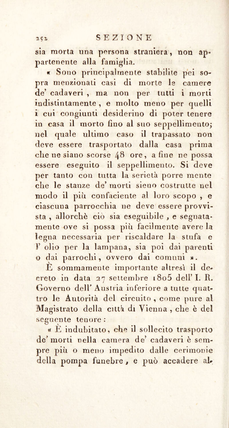 151 sia morta una persona straniera, non ap- partenente alla famiglia. « Sono principalmente stabilite pei so- pra menzionati casi di morte le camere de’ cadaveri , ma non per tutti i morti indistintamente , e molto meno per quelli i cui congiunti desiderino di poter tenere in casa il morto fino al suo seppellimento; nel quale ultimo caso il trapassato non deve essere trasportato dalla casa prima che ne siano scorse 48 ore, a fine ne possa essere eseguito il seppellimento. Si deve per tanto con tutta la serietà porre mente che le stanze de’ morti sieno costrutte nei modo il più confaciente al loro scopo , e ciascuna parrocchia ne deve essere provvi- sta , allorché ciò sia eseguibile , e segnata- mente ove si possa più facilmente avere la legna necessaria per riscaldare la stufa e Y olio per la lampana, sia poi dai parenti o dai parrochi, ovvero dai comuni ». È sommamente importante altresì il de- creto in data 27 settembre i8o5 dell’I. R. Governo deir Austria inferiore a tutte quat- tro le Autorità del circuito , come pure al Magistrato della città di Vienna , che è del seguente tenore : « E indubitato, che il sollecito trasporto de’ morti nella camera de’ cadaveri è sem- pre più o meno impedito dalle cerimonie delia pompa funebre , e può accadere ab