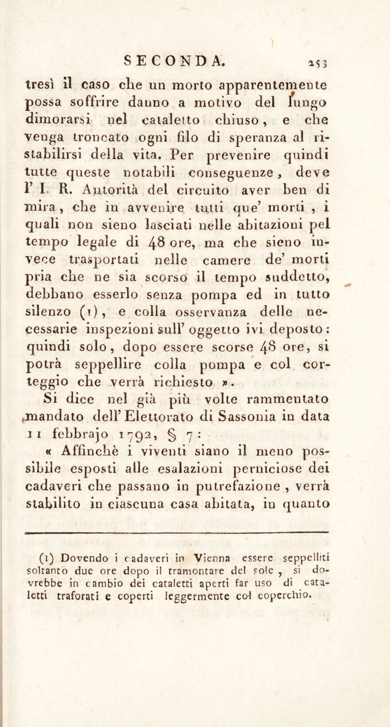 tresì il caso che un morto apparentemente possa soffrire danno a motivo del fungo dimorarsi nel cataletto chiuso, e che venga troncato ogni filo di speranza al ri- stabilirsi della vita. Per prevenire quindi tutte queste notabili conseguenze, deve 1’ I, R. Autorità del circuito aver ben di mira, che in avvenire tutti que’ morti , i quali non sieno lasciati nelle abitazioni pel tempo legale di 48 ore, ma che sieno in- vece trasportati nelle camere de’ morti pria che ne sia scorso il tempo suddetto, debbano esserlo senza pompa ed in tutto silenzo (t), e colla osservanza delle ne- cessarie inspezioni sull’oggetto ivi deposto: quindi solo, dopo essere scorse 4$ ore, si potrà seppellire colla pompa e col cor- teggio che verrà richiesto ». Si dice nel già più volte rammentato «mandato dell’Elettorato di Sassonia in data li febbrajo 1792, § 7: « Affinchè i viventi siano il meno pos- sibile esposti alle esalazioni perniciose dei cadaveri che passano in putrefazione , verrà stabilito in ciascuna casa abitata, in quanto (1) Dovendo i cadaveri in Vienna essere seppelliti soltanto due ore dopo il tramontare del sole , si do- vrebbe in cambio dei cataletti aperti far uso di cata- letti traforati e coperti leggermente col coperchio.