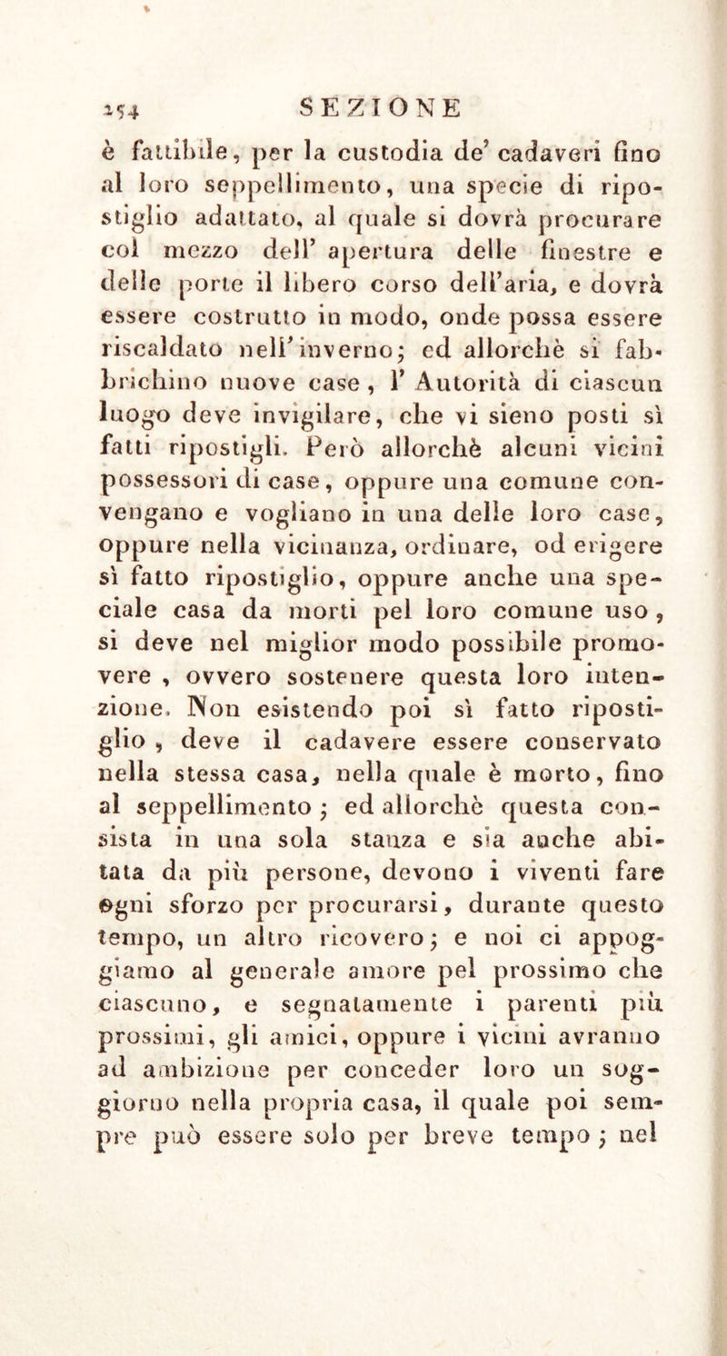 \ è fattibile, per la custodia de’ cadaveri fino al loro seppellimento, una specie di ripo- stiglio adattato, al quale si dovrà procurare col mezzo dell’ apertura delle finestre e delle porte il libero corso dell’aria, e dovrà essere costrutto in modo, onde possa essere riscaldato nell’inverno; ed allorché si fab- brichi no nuove case , 1’ Autorità di ciascun luogo deve invigilare, che vi sieno posti sì fatti ripostigli. Però allorché alcuni vicini possessori di case, oppure una comune con- vengano e vogliano in una delle loro case, oppure nella vicinanza, ordinare, od erigere sì fatto ripostiglio, oppure anche una spe- ciale casa da morti pel loro comune uso , si deve nel miglior modo possibile promo- vere , ovvero sostenere questa loro inten- zione. Non esistendo poi sì fatto riposti- glio , deve il cadavere essere conservato nella stessa casa, nella quale è morto, fino al seppellimento ; ed allorché questa con- sista in una sola stanza e sia aiache abi- tata da più persone, devono i viventi fare egni sforzo per procurarsi, durante questo tempo, un altro ricovero; e noi ci appog- giamo al generale amore pel prossimo che ciascuno, e segnatamente i parenti più prossimi, gli amici, oppure i vicini avranno ad ambizione per conceder loro un sog- giorno nella propria casa, il quale poi sem- pre può essere solo per breve tempo ; nel