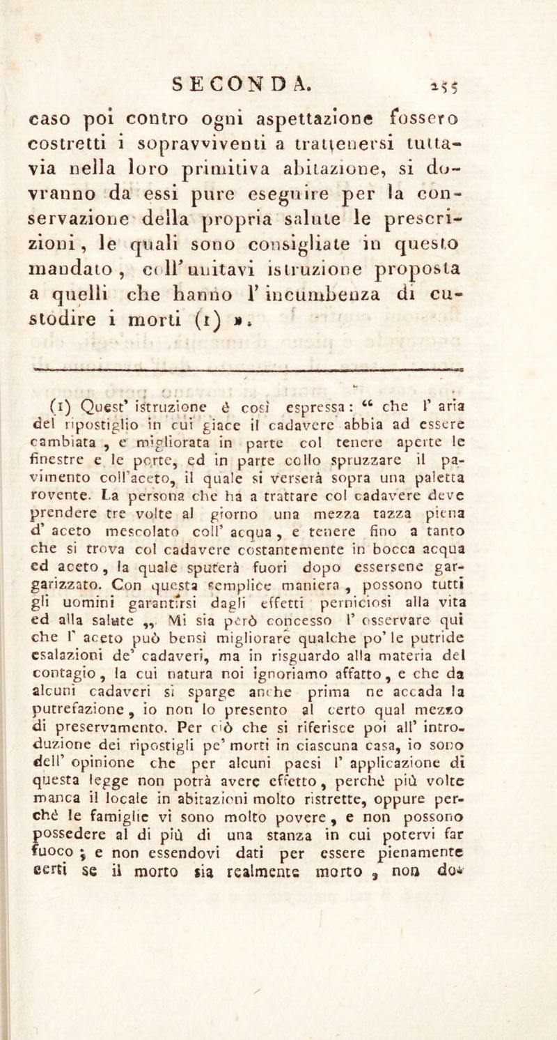 caso poi contro ogni aspettazione fossero costretti i sopravviventi a trattenersi tutta- via nella loro primitiva abitazione, si do- vranno da essi pure eseguire per la con- servazione della propria salute le prescri- zioni , le quali sono consigliate in questo mandato, et lì* unitavi istruzione proposta a quelli che hanno V incumbenza di cu- stodire i morti (i) (i) Quest’ istruzione è così espressa: che 1’ aria del ripostiglio in cui giace il cadavere abbia ad essere cambiata , e migliorata in parte col tenere aperte le finestre e le porte, ed in parte collo spruzzare il pa- vimento coll’aceto, il quale si verserà sopra una paletta rovente. La persona che ha a trattare col cadavere deve prendere tre volte al giorno una mezza tazza piena d’ aceto mescolato coll’ acqua , e tenere fino a tanto che si trova col cadavere costantemente in bocca acqua cd aceto, la quale sputerà fuori dopo essersene gar- garizzato. Con questa semplice maniera , possono tutti gli uomini garantlYsi dagli effetti perniciosi alla vita ed alla salute ,, Mi sia però concesso 1’ osservare qui che f aceto può bensì migliorare qualche po’le putride esalazioni de’ cadaveri, ma in risguardo alla materia del contagio, la cui natura noi ignoriamo affatto, e che da alcuni cadaveri si sparge an< he prima ne accada la putrefazione , io non lo presento al certo qual mezzo di preservamento. Per ciò che si riferisce poi all’ intro- duzione dei ripostigli pe’ morti in ciascuna casa, io sono dell’ opinione che per alcuni paesi l’ applicazione di questa legge non potrà avere effetto, perché più volte manca il locale in abitazioni molto ristrette, oppure per- ché le famiglie vi sono molto povere , e non possono possedere al di più di una stanza in cui potervi far fuoco ; e non essendovi dati per essere pienamente certi se il morto sia realmente morto 3 non do*