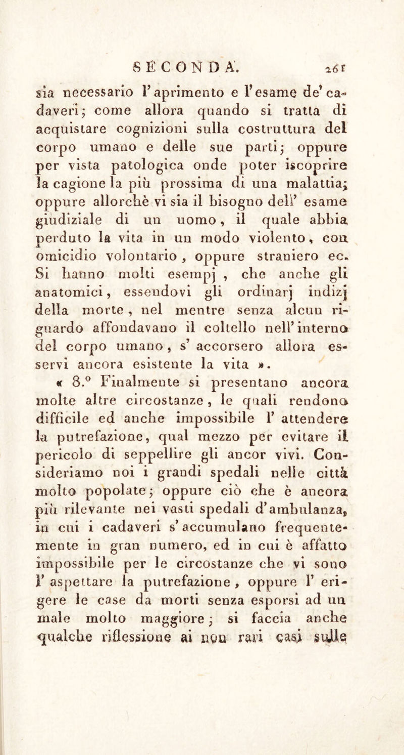 ricliiamate a vita. In oltre vi si aggiunge la grande difficoltà, che non si può con- fidare sulla premura e sull' abilità de’ cu- stodi de’ morti nel tenere d’ occhio su tutti i cambiamenti de’ cadaveri ; in parte perchè a tale incumbenza si destinano sol- tanto uomini rozzi ed idioti ; in parte per- chè tutta 1’ attenzione, anche colla mi- gliore volontà, non accadendo la morte apparente che molto di rado, irebbe a voto, e sparirebbe con questa a poco a poco tutto lo scopo di un tale stabilimeuto ». « 4 Q Per 1° stesso titolo sarebbero per- niciose ai morti apparentemente ivi traspor- tati tali esalazioni, come ai custodi de’ca- daveri. Imperocché così necessaria è an- che un’ aria pura al sostegno della nostra vita e della nostra salute, tanto più in- dispensabile deve essere pei morti appa- rentemente, in cui tutta la vita è presso che oppressa, e che semplicemente sotto favorevoli circostanze può a poco a poco essere restituita. Quale effetto propizio si potrebbe mai attendere, trovandosi gli uomini in sì fatto luogo, e sotto V in- fluenza di tali circostanze , allorché si risve- gliassero ? tanto più che la morte appa- rente consiste per lo più in una debolezza di nervi ; certamente essi, e non di rado colla prima inspirazione di sì fatto vapore pernicioso dovrebbero diventare effettiva- mente la vittima ».