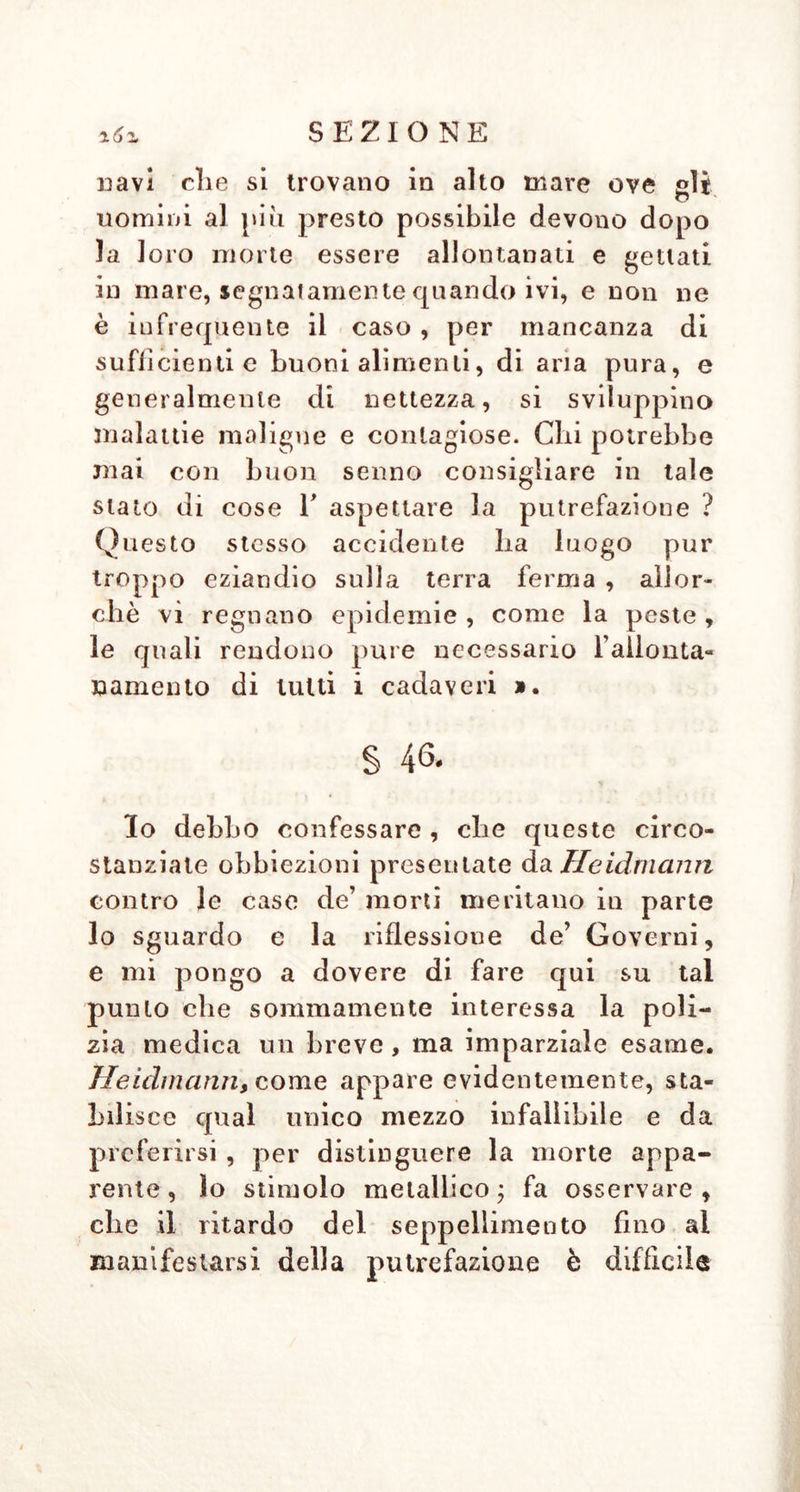 zéo SEZIONE « 5.° Eguale obbiezione pure ed im- pedimento hanno le case in risguardo al- instituzione di queste stanze da morti per le città le più piccole e pei piccoli paesi. Imperocché generalmente questi sono troppo poveri per sostenere la spesa dell’erezione e del mantenimento di una sì fatta casa da morti ec. Oltre ciò acca- dendo ivi di rado morti, ne accaderebbe in breve tempo un' assoluta indifferenza in risguardo a sì fatto stabilimento ed una totale mancanza di attenzione ». « 6.° Si suppouga il caso , in cui si sie no trasportati in tal casa de’ morti realmente solo in apparenza, come si po- trebbero mai richiamare a vita, cadaveri in un luogo rimoto, e lontano da ogni soccorso , e da tutte le persone per avere la bisognevole assistenza, che ge- neralmente è necessaria nel momento per sostenere e porre in attitudine la poca vita restante. In oltre chi ci assicura , che tali uomini all’ estremo dell’ infìevolimento de’ nervi nello risvegliarsi dalla loro morte apparente, allorché si scorgano in sì fatta situazione , non siano a motivo del timore, dello spavento appunto allora assaliti dalla morte reale » ? * 7*° INon si può trarre alcun pio Otto dall’ aspettare la putrefazione e dado sta- bilimento delle case de’ morti, allorché