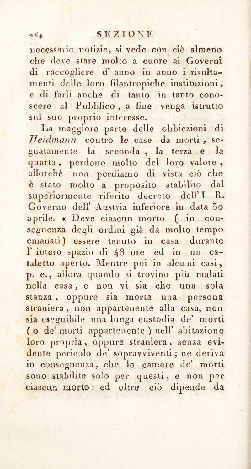 Davi die si trovano in alto mare ove gH nomini al più presto possibile devono dopo la loro morte essere allontanati e gettati in mare, segnatamente quando ivi, e non ne è infrequente il caso , per mancanza di sufficientie buoni alimenti, di aria pura, e generalmente di nettezza, si sviluppino malattie maligne e contagiose. Chi potrebbe mai con buon senno consigliare in tale stato di cose T aspettare la putrefazione ? Questo stesso accidente La luogo pur troppo eziandio sulla terra ferma , allor- ché vi regnano epidemie, come la peste, le quali rendono pure necessario l’allonta- uamento di lutti i cadaveri ». § 46. lo debbo confessare , che queste circo- stanziate obbiezioni presentate da Heidmann contro le case de’ morti meritano in parte lo sguardo e la riflessione de’ Governi, e mi pongo a dovere di fare qui su tal punto che sommamente interessa la poli- zia medica un breve, ma imparziale esame. Heidmann, come appare evidentemente, sta- bilisce qual unico mezzo infallibile e da preferirsi, per distinguere la morte appa- rente, lo stimolo metallico ; fa osservare, die il ritardo del seppellimento fino ai manifestarsi della putrefazione è diffìcile