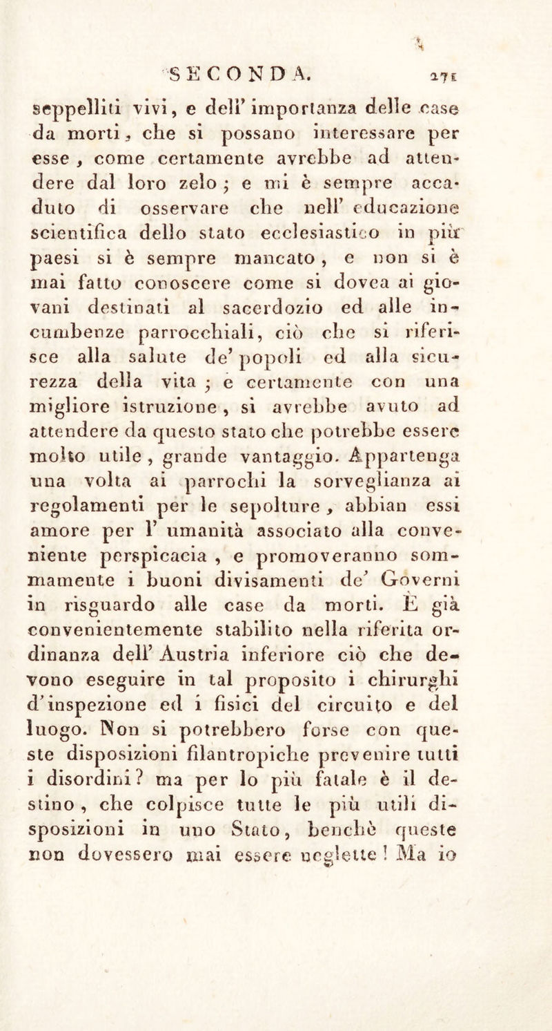 S E C O N D A. 169 come, p. e., in Vienna, quel popolo av- vezzo a) buon ordine non si è mai op- posto a tali disposizioni delle Autorità ; ed ogni vicino alle case menzionate in cui avvengono morti, ha certamente a bene- dire una disposizione cosi evidentemente necessaria. Non è poi il solo odore de’ cadaveri, il quale si fa sentire nelle camere de* morti, ove giaciono più cadaveri insieme, e Y o- dore dell’ uno non può essere così facil* mente distinto da quello dell’ altro > che debba decidere della putrefazione incomin- ciante; ma questo deve avere unitamente all’ odore di una putrefazione che vada vie più inoltrandosi, e che non può essere mal conosciuta, altri segni, i quali si presentano ad ogni medico intelligente, segnatamente negli integumenti addomi- nali del morto, che per lo più sono molto tumidi; il colorito preternaturale, le mac- chie della pelle larghe, verdi-azzurre, gli occhi più raggrizzanti, più torbidi e quasi consunti , e T avvizzimento di tutto il corpo. L’ obbiezione che per parte de’ guardiani de’cadaveri , rozzi, stolidi, non si possa aspettare la necessaria abilità per osser- vare tutti i cambiamenti che si possano manifestare ne’ cadaveri, e che non si