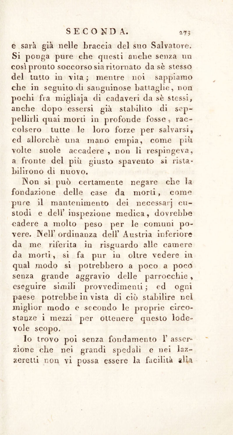 Hl SECONDA. a7£ seppelliti vivi, e deli’ importanza delle case da morti, che si possano interessare per esse , come certamente avrebbe ad atten- dere dal loro zelo ; e mi è sempre acca- duto di osservare che nell’ educazione scientifica dello stato ecclesiastico in più paesi si è sempre mancato, e non si è mai fatto conoscere come si dovea ai gio- vani destinati al sacerdozio ed alle in- combenze parrocchiali, ciò che si riferi- sce alla salate de’ popoli ed alla sicu- rezza della vita • e certamente con una migliore istruzione, si avrebbe avuto ad attendere da questo stato che potrebbe essere molto utile , grande vantaggio. Appartenga una volta ai parrochi la sorveglianza ai regolamenti per le sepolture , abbian essi amore per T umanità associato alla conve- niente perspicacia , e promoveranno som- mamente i buoni divisamenti de’ Governi in risguardo alle case da morti. E già convenientemente stabilito nella riferita or- dinanza deli’ Austria inferiore ciò che de- vono eseguire in tal proposito i chirurghi d’inspezione ed i fìsici del circuito e del luogo. Non si potrebbero forse con que- ste disposizioni filantropiche prevenire tutti i disordini? ma per lo più fatale è il de- stino , che colpisce tutte le più utili di- sposizioni in uno Stato, beuche queste non dovessero mai essere neglette ! Ma io