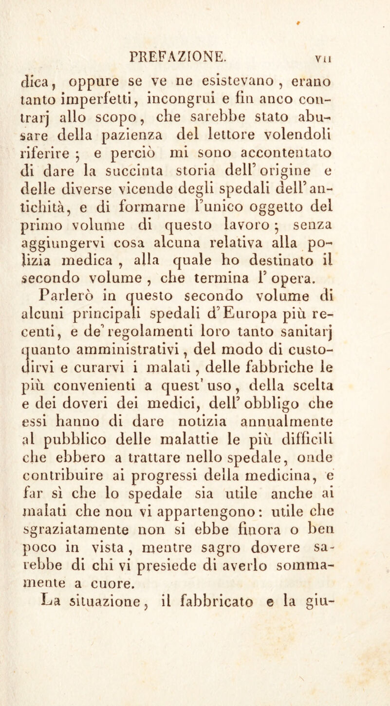 dica, oppure se ve ne esistevano , erano tanto imperfetti, incongrui e fin anco con- trai’] allo scopo, che sarebbe stato abu- sare della pazienza del lettore volendoli riferire ; e perciò mi sono accontentato di d are la succinta storia dell’origine e delle diverse vicende degli spedali dell’an- tichità, e di formarne l’unico oggetto del primo volume di questo lavoro ; senza aggiungervi cosa alcuna relativa alla po- lizia medica , alla quale ho destinato il secondo volume , che termina P opera. Parlerò in questo secondo volume di alcuni principali spedali d’Europa più re- centi, e de’regolamenti loro tanto sanitarj quanto amministrativi, del modo di custo- dirvi e curarvi i malati, delle fabbriche le più convenienti a quest’ uso, della scelta e dei doveri dei medici, dell’obbligo che essi hanno di dare notizia annualmente al pubblico delle malattie le più difficili che ebbero a trattare nello spedale, onde contribuire ai progressi della medicina, e far sì che lo spedale sia utile anche ai inalati che non vi appartengono: utile che sgraziatamente non si ebbe finora o ben poco in vista , mentre sagro dovere sa- rebbe di chi vi presiede di averlo somma- mente a cuore. La situazione, il fabbricato e la giu-