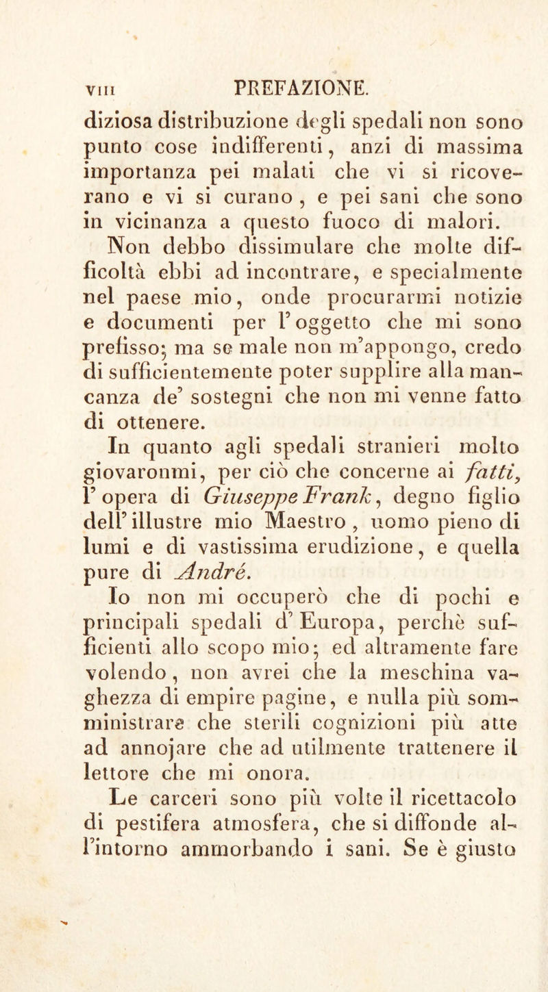 diziosa distribuzione degli spedali non sono punto cose indifferenti , anzi di massima importanza pei malati che vi si ricove- rano e vi si curano , e pei sani che sono in vicinanza a questo fuoco di malori. Non debbo dissimulare che molte dif- ficoltà ebbi ad incontrare, e specialmente nel paese mio, onde procurarmi notizie e documenti per V oggetto che mi sono prefisso; ma se male non m’appongo, credo di sufficientemente poter supplire alla man- canza de5 sostegni che non mi venne fatto di ottenere. In quanto agli spedali stranieri molto giovaronmi, per ciò che concerne ai fatti, l’opera di Giuseppe Frank, degno figlio dell’ illustre mio Maestro ? uomo pieno di lumi e di vastissima erudizione, e quella pure di André. Io non mi occuperò che di pochi e principali spedali d’Europa, perchè suf- ficienti allo scopo mio; ed altramente fare volendo, non avrei che la meschina va- ghezza di empire pagine, e nulla più som- ministrare che sterili cognizioni più atte ad annojare che ad utilmente trattenere il lettore che mi onora. Le carceri sono più volte il ricettacolo di pestifera atmosfera, che si diffonde al- bi n torno ammorbando i sani. Se è giusto