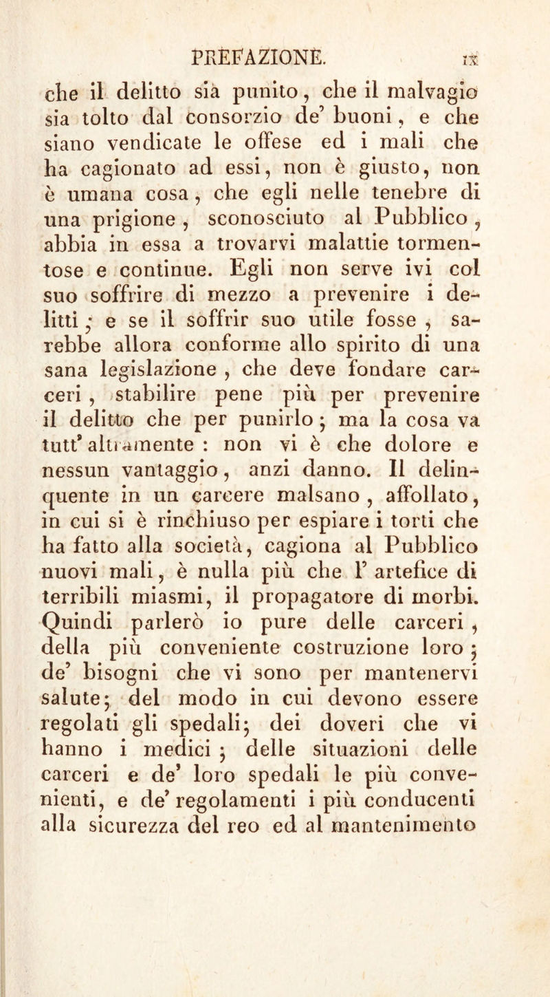 che il delitto sia punito, che il malvagio sia tolto dai consorzio de’ buoni, e che siano vendicate le offese ed i mali che ha cagionato ad essi, non è giusto, non è umana cosa , che egli nelle tenebre di una prigione , sconosciuto al Pubblico , abbia in essa a trovarvi malattie tormen- tose e continue. Egli non serve ivi col suo soffrire di mezzo a prevenire i de- litti • e se il soffrir suo utile fosse , sa- rebbe allora conforme allo spirito di una sana legislazione , che deve fondare car-^ ceri , stabilire pene piu per prevenire il delitto che per punirlo ; ma la cosa va tutts altramente : non vi è che dolore e nessun vantaggio, anzi danno. Il delin- quente in un carcere malsano, affollato, in cui si è rinchiuso per espiare i torti che ha fatto alla società, cagiona al Pubblico nuovi mali, è nulla più che F artefice di terribili miasmi, il propagatore di morbi. Quindi parlerò io pure delle carceri , della più conveniente costruzione loro ; de5 bisogni che vi sono per mantenervi salute; del modo in cui devono essere regolati gli spedali; dei doveri che vi hanno i medici ; delle situazioni delle carceri e de* loro spedali le più conve- nienti, e de’regolamenti i più conducenti alla sicurezza del reo ed al mantenimento