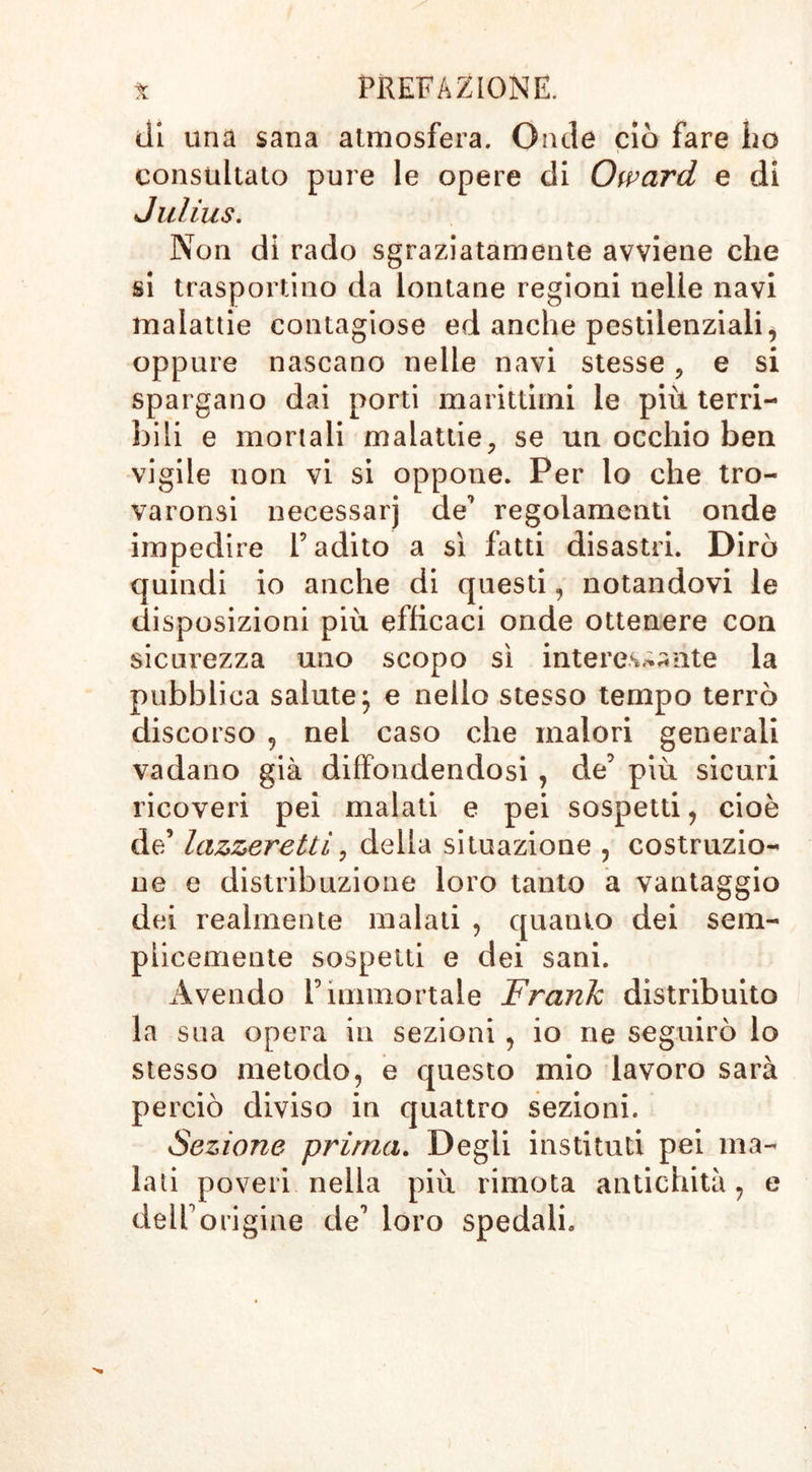 di una sana atmosfera. Onde ciò fare ho consultato pure le opere di Oward e di Julius. Non di rado sgraziatamente avviene che si trasportino da lontane regioni nelle navi malattie contagiose ed anche pestilenziali, oppure nascano nelle navi stesse, e si spargano dai porti marittimi le più terri- bili e mortali malattie, se un occhio ben vigile non vi si oppone. Per lo che tro- varonsi necessarj de’ regolamenti onde impedire l’adito a sì fatti disastri. Dirò quindi io anche di questi, notandovi le disposizioni più efficaci onde ottenere con sicurezza uno scopo sì interessante la pubblica salute; e nello stesso tempo terrò discorso , nel caso che malori generali vadano già diffondendosi , de’ più sicuri ricoveri pei malati e pei sospetti, cioè de’ lazzeretti, della situazione , costruzio- ne e distribuzione loro tanto a vantaggio dei realmente malati , quanto dei sem- plicemente sospetti e dei sani. Avendo l’immortale Frank distribuito la sua opera in sezioni , io ne seguirò lo stesso metodo, e questo mio lavoro sarà perciò diviso in quattro sezioni. Sezione prima. Degli instituti pei ma- lati poveri nella più rimota antichità, e dell’origine de’ loro spedali.